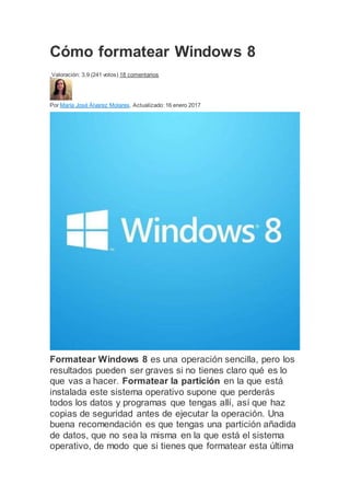 Cómo formatear Windows 8
Valoración: 3,9 (241 votos) 18 comentarios
Por María José Álvarez Molares. Actualizado: 16 enero 2017
Formatear Windows 8 es una operación sencilla, pero los
resultados pueden ser graves si no tienes claro qué es lo
que vas a hacer. Formatear la partición en la que está
instalada este sistema operativo supone que perderás
todos los datos y programas que tengas allí, así que haz
copias de seguridad antes de ejecutar la operación. Una
buena recomendación es que tengas una partición añadida
de datos, que no sea la misma en la que está el sistema
operativo, de modo que si tienes que formatear esta última
 