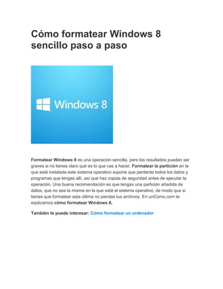 Cómo formatear Windows 8
sencillo paso a paso
Formatear Windows 8 es una operación sencilla, pero los resultados pueden ser
graves si no tienes claro qué es lo que vas a hacer. Formatear la partición en la
que está instalada este sistema operativo supone que perderás todos los datos y
programas que tengas allí, así que haz copias de seguridad antes de ejecutar la
operación. Una buena recomendación es que tengas una partición añadida de
datos, que no sea la misma en la que está el sistema operativo, de modo que si
tienes que formatear esta última no pierdas tus archivos. En unComo.com te
explicamos cómo formatear Windows 8.
También te puede interesar: Cómo formatear un ordenador
 