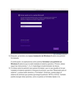 14.Después, ya tendrás una nueva instalación de Windows 8 sobre una partición
formateada.
A continuación, te explicaremos cómo podrías formatear una partición en
Windows 8 sobre la que no esté instalada el sistema operativo. Primero, debes
seguir las instrucciones 1, 2 y 3, hasta llegar al administrador de discos.
15.Te sitúas sobre la partición que quieres formatear, que no sea aquella en la que
instalado el sistema operativo ni tampoco la primera, que dice "Reservado para el
sistema", y pulsas botón derecho y "Formatear". Entonces, podrás elegir el
sistema de archivos que quieres que tenga la partición: NFTS o FAT32. También
podrás escoger otras opciones, como si quieres un formateo rápido o no.
 