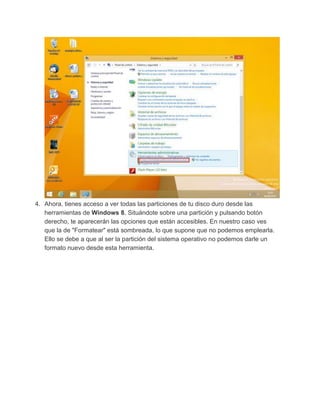 4. Ahora, tienes acceso a ver todas las particiones de tu disco duro desde las
herramientas de Windows 8. Situándote sobre una partición y pulsando botón
derecho, te aparecerán las opciones que están accesibles. En nuestro caso ves
que la de "Formatear" está sombreada, lo que supone que no podemos emplearla.
Ello se debe a que al ser la partición del sistema operativo no podemos darle un
formato nuevo desde esta herramienta.
 