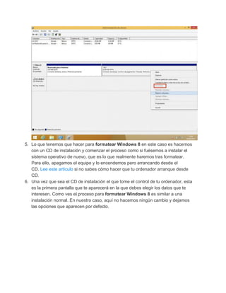 5. Lo que tenemos que hacer para formatear Windows 8 en este caso es hacernos
con un CD de instalación y comenzar el proceso como si fuésemos a instalar el
sistema operativo de nuevo, que es lo que realmente haremos tras formatear.
Para ello, apagamos el equipo y lo encendemos pero arrancando desde el
CD. Lee este artículo si no sabes cómo hacer que tu ordenador arranque desde
CD.
6. Una vez que sea el CD de instalación el que tome el control de tu ordenador, esta
es la primera pantalla que te aparecerá en la que debes elegir los datos que te
interesen. Como ves el proceso para formatear Windows 8 es similar a una
instalación normal. En nuestro caso, aquí no hacemos ningún cambio y dejamos
las opciones que aparecen por defecto.
 