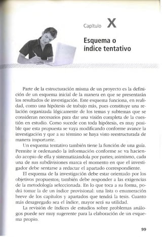 1
Capítulo X
Esquema o
índice tentativo
P a r te d e la e s tr u c tu r a c ió n m is m a d e u n p r o y e c t o e s la d e f in i­
c ió n d e u n e s q u e m a in ic ia l d e la m a n e r a e n q u e s e p r e s e n ta r á n
lo s r e s u lta d o s d e in v e s tig a c ió n . E s te e s q u e m a f u n c io n a , e n re a li­
d a d , c o m o u n a h ip ó te s is d e tr a b a jo m á s, p u e s c o n s titu y e u n a r e ­
la c ió n o r g a n iz a d a ló g ic a m e n te d e lo s te m a s y s u b te m a s q u e s e
c o n s id e r a n n e c e s a r io s p a r a d a r u n a v is ió n c o m p le ta d e la c u e s ­
tió n e n e s tu d io . C o m o s u c e d e c o n to d a h ip ó te s is , e s m u y p o s i­
b le q u e e s ta p r o p u e s t a s e v a y a m o d if ic a n d o c o n f o r m e a v a n c e la
in v e s tig a c ió n y q u e a s u té r m in o s e h a y a v is to r e e s tr u c tu r a d a d e
m a n e r a im p o r ta n te .
U n e s q u e m a te n ta ti v o t a m b i é n ti e n e la f u n c i ó n d e u n a g u ía .
P e r m i t e ir o r d e n a n d o la i n f o r m a c i ó n c o n f o r m e s e v a h a c i e n ­
d o a c o p i o d e e lla y s is te m a ti z á n d o la p o r p a r te s ; a s im is m o , c a d a
u n a d e s u s s u b d iv is io n e s m a r c a e l m o m e n t o e n q u e e l in v e s ti­
g a d o r d e b e s e n ta r s e a r e d a c ta r e l a p a r t a d o c o r r e s p o n d i e n t e .
E l e s q u e m a d e la in v e s tig a c ió n d e b e e s ta r o r i e n t a d o p o r lo s
o b je tiv o s p r o p u e s to s ; ta m b ié n d e b e r e s p o n d e r a la s e x ig e n c ia s
d e la m e to d o lo g í a s e le c c io n a d a . E n lo q u e to c a a s u f o r m a , p o ­
d r á to m a r la d e u n ín d ic e p r o v is io n a l: u n a lista o e n u m e r a c ió n
b r e v e d e lo s c a p ítu lo s y a p a r t a d o s q u e te n d r á la te sis. C u a n to
m á s d e s a g r e g a d o s e a e l ín d ic e , m a y o r s e rá s u u tilid a d .
La r e v is ió n d e ín d ic e s d e e s t u d i o s s o b r e p r o b l e m a s a n á l o ­
g o s p u e d e s e r m u y s u g e r e n t e p a r a la e l a b o r a c i ó n d e u n e s q u e ­
m a p r o p io .
9 9
 
