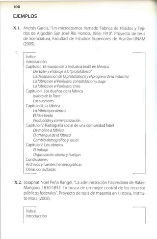 EJEMPLOS
X .l . Andrés García, "Un microcosmos llamado Fábrica de Hilados y Teji­
dos de Algodón San José Río Hondo, 1865-1910". Proyecto de tesis
de licenciatura, Facultad de Estudios Superiores de Acatlán-UNAM
(2009).
índice
Introducción
Capítulo I. El mundo de la industria textil en México
Del tallery el obraje a la "protofábrica"
La desaparición de la protofábrica y el progreso de la industria
La fábrica en el Porfiriato: consolidación y auge
La fábrica en el Porfiriato: crisis
Capítulo II. Los dueños de la fábrica
Isidoro de la Torre
Los sucesores
Capítulo III. La fábrica
La fábrica por dentro
El Río Hondo
Producción y comercialización
Capítulo IV. Radiografía social de una comunidad fabril
De molino a fábrica
El arranque de la fábrica
Cambio demográfico y social
Capítulo V. Los obreros
El trabajo
Organización obrera y huelgas
Conclusiones
Archivos y fuentes hemerográficas
Obras consultadas
X .2 . Josaphat Noel Peña Rangel, "La administración hacendaría de Rafael
Mangino, 1830-1832. En busca de un mejor control de los recursos
públicos federales". Proyecto de tesis de maestría en Historia, Institu­
to Mora (2008).
índice
Introducción
 