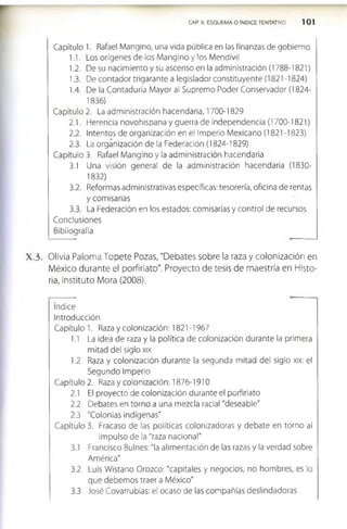 CAP. X. ESQUEMA O ÍNDICE TENTATIVO 101
Capítulo 1. Rafael Mangino, una vida pública en las finanzas de gobierno
1.1. Los orígenes de los Mangino y los Mendívil
1.2. De su nacimiento y su ascenso en la administración (1788-1821)
1.3. De contador trigarante a legislador constituyente (1821-1824)
1.4. De la Contaduría Mayor al Supremo Poder Conservador (1824­
1836)
Capítulo 2. La administración hacendaria, 1700-1829
2.1. Herencia novohispana y guerra de independencia (1700-1821)
2.2. Intentos de organización en el Imperio Mexicano (1821 -1823)
2.3. La organización de la Federación (1824-1829)
Capítulo 3. Rafael Mangino y la administración hacendaria
3.1 Una visión general de la administración hacendaria (1830­
1832)
3.2. Reformas administrativas específicas: tesorería, oficina de rentas
y comisarias
3.3. La Federación en los estados: comisarías y control de recursos
Conclusiones
Bibliografía
X .3 . Olivia Paloma Topete Pozas, "Debates sobre la raza y colonización en
México durante el porfiriato". Proyecto de tesis de maestría en Histo­
ria, Instituto Mora (2008).
índice
Introducción
Capítulo 1. Raza y colonización: 1821-1967
1.1 La idea de raza y la política de colonización durante la primera
mitad del siglo xix
1.2 Raza y colonización durante la segunda mitad del siglo xix: el
Segundo Imperio
Capítulo 2. Raza y colonización: 1876-1910
2.1 El proyecto de colonización durante el porfiriato
2.2 Debates en torno a una mezcla racial "deseable"
2.3 "Colonias indígenas"
Capítulo 3. Fracaso de las políticas colonizadoras y debate en torno al
Impulso de la "raza nacional"
3.1 Francisco Bulnes: "la alimentación de las razas y la verdad sobre
América"
3.2 Luis Wistano Orozco: "capitales y negocios, no hombres, es lo
que debemos traer a México"
3.3 José Covarrubias: el ocaso de las compañías deslindadoras
 