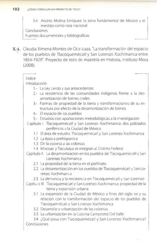 102 ¿CÓMO FORMULAR UN PROYECTO DE TESIS?
3.4 Andrés Molina Enríquez: la zona fundamental de México y el
mestizo como raza nacional
Conclusiones
Fuentes documentales y bibliográficas
X .4 . Claudia Ximena Montes de Oca Icaza, "La transformación del espacio
de los pueblos de Tlacoquemécatl y San Lorenzo Xochimanca entre
1854-1928". Proyecto de tesis de maestría en Historia, Instituto Mora
(2008).
índice
Introducción
1.- La Ley Lerdo y sus antecedentes
2- La resistencia de las comunidades indígenas frente a la des­
amortización de bienes civiles
3- Formas de propiedad de la tierra y transformaciones de su es­
tructura por efecto de la desamortización de bienes
4 - El espacio de los pueblos
5 - Estudios con aportaciones metodológicas a la investigación
Capítulo I. Tlacoquemécatl y San Lorenzo Xochimanca: dos poblados
periféricos a la Ciudad de México
1.1 El área de estudio: Tlacoquemécatl y San Lorenzo Xochimanca
1.2 La época prehispánica
1.3 De la colonia a las colonias
1.4 Mixcoac y Tacubaya se integran al Distrito Federal
Capítulo II. La desamortización en los pueblos de Tlacoquemécatl y San
Lorenzo Xochimanca
2.1 La propiedad de la tierra en el porfiriato
2.2 La desamortización en los pueblos de Tlacoquemécatl y San Lo­
renzo Xochimanca
2.3 La denuncia y la resistencia en Tlacoquemécatl y San Lorenzo
Capítu o III. Tlacoquemécatl y San Lorenzo Xochimanca: propiedad de la
tierra y expansión urbana
3.1 La expansión de la Ciudad de México a fines del siglo xix y su
relación con la transformación del espacio de los pueblos de
Tlacoquemécatl y San Lorenzo Xochimanca
3.2 Desarrollo y urbanización de las colonias
3.3 La urbanización en la Colonia Campestre Del Valle
3.4 ¿Qué pasa con Tlacoquem écatl y San Lorenzo Xochim anca?
Conclusiones
 