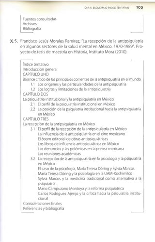 CAP. X. ESQUEMA O ÍNDICE TENTATIVO 1 0 3
Fuentes consultadas
Archivos
Bibliografía
X .5 . Francisco Jesús Morales Ramírez, "La recepción de la antlpslquiatría
en algunos sectores de la salud mental en México. 1970-1989". Pro­
yecto de tesis de maestría en Historia, Instituto Mora (2010).
índice tentativo
Introducción general
CAPÍTULO UNO
Balance crítico de las principales corrientes de la antipsiquiatría en el mundo
1.1 Los orígenes y las particularidades de la antipsiquiatría
1.2 Los logros y limitaciones de la antipsiquiatría
CAPÍTULO DOS
La psiquiatría institucional y la antipsiqulatría en México
2.1 El perfil de la psiquiatría institucional en México
2.2 La posición de la psiquiatría institucional hacia la antipsiquiatría
en México
CAPÍTULO TRES
La recepción de la antipsiquiatría en México
3.1 El perfil de la recepción de la antipsiquiatría en México
La influencia de la antipsiquiatría en el cine mexicano
El boom editorial de obras antipsiquiátricas
Los libros de influencia antipsiquiátrica en México
Las denuncias y las polémicas en la prensa mexicana
Las reuniones académicas
3.2 La recepción de la antipsiquiatría en la psicología y la psiquiatría
en México
El caso de la psicología, María Teresa Dóring y Sylvia Marcos
María Teresa Dóring y la psicología en la UAM-Xochimilco
Sylvia Marcos y la medicina tradicional como alternativa a la
psiquiatría
Mario Campuzano Montoya y la reforma psiquiátrica
Carlos Rodríguez Ajenjo y la crítica hacia la psiquiatría institu­
cional
Consideraciones finales
Referencias y bibliografía
 