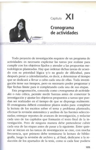 Capítulo XI
Cronograma
de actividades
T o d o p r o y e c t o d e in v e s tig a c ió n r e q u ie r e d e u n p r o g r a m a d e
a c tiv id a d e s : e s n e c e s a r i o e x p lic ita r la s ta r e a s p o r r e a liz a r p a r a
c u m p lir c o n lo s o b je tiv o s f ija d o s y a t e n d e r a la s p r o p u e s t a s m e ­
to d o ló g ic a s p la n te a d a s . H a y q u e o r d e n a r d ic h a s ta r e a s d e a c u e r ­
d o c o n s u p r i o r i d a d ló g ic a y / o s u g r a d o d e d if ic u lta d , p a r a
d e s p u é s p a s a r a c a le n d a r iz a r la s , e s d e c ir , a d e t e r m in a r e l tie m p o
q u e s e d e d i c a r á a lle v a r a c a b o c a d a u n a d e e lla s . T o d a in v e s ti­
g a c i ó n ti e n e s u s tie m p o s , p e r o e s n e c e s a r io p o d e r p r o g r a m a r y
fija r f e c h a s lím ite p a r a ir c o m p l e t a n d o c a d a u n a d e s u s e ta p a s .
E sta p r o g r a m a c ió n , c o n o c i d a c o m o cronogram a de activida­
des o r u ta c rític a , p e r m i te m e d ir f u e r z a s a n te s d e c o m e n z a r la
in v e s tig a c ió n y a ju s ta r lo s o b je tiv o s p r o p u e s to s a ta r e a s q u e p u e ­
d a n s e r r e a liz a d a s e n e l ti e m p o d e q u e s e d is p o n g a r e a lm e n te .
El c r o n o g r a m a d e b e r á c o n s id e r a r p la z o s r e a le s p a r a : c o m p le ta r
la le c tu r a d e lo s e s c r ito s s o b r e e l te m a y p r o b le m a p la n te a d o ;
e f e c tu a r la r e v is ió n s is te m á tic a y a n á lis is d e la s f u e n te s s e le c c io ­
n a d a s ; e n t r e g a r r e p o r te s d e a v a n c e s d e in v e s tig a c ió n , y r e d a c ta r
c a d a u n o d e lo s c a p ítu lo s q u e f o r m a r á n e l te x to fin a l d e la in ­
v e s tig a c ió n . P e r o d e n i n g u n a m a n e r a d e b e p r e t e n d e r s e c u b r ir
c a d a u n a d e la s e t a p a s a n t e s d e p a s a r a la s ig u ie n te . E n tr e q u i e ­
n e s s e in ic ia n e n la s ta r e a s d e in v e s tig a c ió n s e c r e e , c o n m u c h a
f r e c u e n c ia , q u e p r im e r o d e b e te r m in a r s e la le c tu r a d e b ib l io ­
g ra fía , lu e g o la r e v is ió n d e a r c h iv o y , a l fin a l, d e d i c a r s e a la r e ­
d a c c ió n d e lo s a p a r t a d o s d e la te s is , c o m o si c a d a f a s e p u d ie r a
1 0 5
 