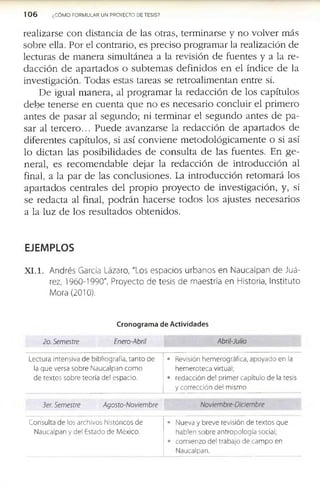 1 0 6 ¿COMO FORMULAR UN PROYECTO DE TESIS?
r e a liz a r s e c o n d is ta n c ia d e la s o tr a s , te r m in a r s e y n o v o lv e r m á s
s o b r e e lla . P o r e l c o n tra r io , e s p r e c is o p r o g r a m a r la r e a liz a c ió n d e
le c tu r a s d e m a n e r a s im u ltá n e a a la re v is ió n d e f u e n te s y a la r e ­
d a c c i ó n d e a p a r t a d o s o s u b t e m a s d e f in i d o s e n e l ín d i c e d e la
in v e s tig a c ió n . T o d a s e s ta s ta r e a s s e r e tr o a lim e n ta n e n tr e sí.
D e ig u a l m a n e r a , a l p r o g r a m a r la r e d a c c ió n d e lo s c a p ítu lo s
d e b e te n e r s e e n c u e n t a q u e n o e s n e c e s a r i o c o n c lu ir e l p r im e r o
a n te s d e p a s a r a l s e g u n d o ; n i te r m in a r e l s e g u n d o a n te s d e p a ­
s a r a l t e r c e r o ... P u e d e a v a n z a r s e la r e d a c c ió n d e a p a r t a d o s d e
d if e r e n te s c a p ítu lo s , si a s í c o n v i e n e m e to d o ló g i c a m e n te o si a s í
lo d i c t a n la s p o s i b i l i d a d e s d e c o n s u l t a d e la s f u e n t e s . E n g e ­
n e r a l, e s r e c o m e n d a b l e d e ja r la r e d a c c ió n d e i n t r o d u c c ió n a l
fin a l, a la p a r d e la s c o n c lu s io n e s . La in t r o d u c c ió n r e to m a r á lo s
a p a r t a d o s c e n tr a le s d e l p r o p i o p r o y e c t o d e in v e s tig a c ió n , y , si
s e r e d a c ta a l fin a l, p o d r á n h a c e r s e to d o s lo s a ju s te s n e c e s a r i o s
a la lu z d e lo s r e s u lt a d o s o b te n id o s .
EJEMPLOS
X I . 1. Andrés García Lázaro, "Los espacios urbanos en N aucalpan de Ju á­
rez, 1960-1990". Proyecto de tesis de m aestría en Historia, Instituto
Mora (2010).
Cronogram a de Actividades
2o. Semestre Enero-Abril Abril-Julio
Lectura intensiva de bibliografía, tanto de
la que versa sobre Naucalpan como
de textos sobre teoría del espacio.
• Revisión hemerográfica, apoyado en la
hemeroteca virtual;
• redacción del primer capítulo de la tesis
y corrección del mismo
3er. Semestre Agosto-Noviembre Noviembre-Diciembre
Consulta de los archivos históricos de
Naucalpan y del Estado de México.
• Nueva y breve revisión de textos que
hablen sobre antropología social;
• comienzo del trabajo de campo en
Naucalpan.
 