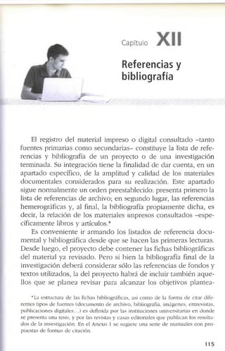 Capítulo
Referencias y
bibliografía
A
El r e g is tro d e l m a te r ia l im p r e s o o d ig ita l c o n s u lt a d o - t a n t o
f u e n te s p r im a r ia s c o m o s e c u n d a r i a s - c o n s titu y e la lista d e r e f e ­
r e n c ia s y b ib lio g r a f ía d e u n p r o y e c to o d e u n a in v e s tig a c ió n
te r m in a d a . S u in te g r a c ió n tie n e la f in a lid a d d e d a r c u e n ta , e n u n
a p a r t a d o e s p e c íf ic o , d e la a m p litu d y c a lid a d d e lo s m a te r ia le s
d o c u m e n ta le s c o n s id e r a d o s p a r a s u r e a liz a c ió n . E s te a p a r t a d o
s ig u e n o r m a lm e n te u n o r d e n p r e e s ta b le c id o : p r e s e n ta p r im e r o la
lista d e r e f e r e n c ia s d e a r c h iv o ; e n s e g u n d o lu g a r, la s r e f e r e n c ia s
h e m e r o g r á f ic a s y , al fin a l, la b ib lio g r a f ía p r o p ia m e n te d ic h a , e s
d e c ir, la r e la c ió n d e lo s m a te r ia le s im p r e s o s c o n s u lt a d o s - e s p e ­
c ífic a m e n te lib ro s y a rtíc u lo s .*
E s c o n v e n i e n t e ir a r m a n d o lo s lis ta d o s d e r e f e r e n c ia d o c u ­
m e n ta l y b ib lio g r á f ic a d e s d e q u e s e h a c e n la s p r im e r a s le c tu r a s .
D e s d e lu e g o , e l p r o y e c t o d e b e c o n t e n e r la s f ic h a s b ib lio g r á f ic a s
d e l m a te r ia l y a r e v is a d o . P e r o si b i e n la b ib lio g r a f ía fin a l d e la
in v e s tig a c ió n d e b e r á c o n s id e r a r s ó lo la s r e f e r e n c ia s d e f o n d o s y
te x to s u tiliz a d o s , la d e l p r o y e c t o h a b r á d e in c lu ir ta m b ié n a q u e ­
llo s q u e s e p la n e a r e v is a r p a r a a l c a n z a r lo s o b je tiv o s p l a n t e a ­
b a e s tr u c tu r a d e la s f ic h a s b ib lio g r á f ic a s , a s í c o m o d e la f o r m a d e c ita r d if e ­
r e n t e s ti p o s d e f u e n t e s ( d o c u m e n t o d e a r c h iv o , b ib lio g r a f ía , im á g e n e s , e n tr e v is ta s ,
p u b li c a c io n e s d i g i t a l e s ...) e s d e f in id a p o r la s in s titu c io n e s u n iv e r s it a r i a s e n d o n d e
s e p r e s e n ta u n a te s is , y p o r la s re v is ta s y c a s a s e d it o r i a le s q u e p u b l i c a n lo s r e s u lta ­
d o s d e la in v e s tig a c ió n . E n e l A n e x o 1 s e s u g i e r e u n a s e r ie d e m a n u a l e s c o n p r o ­
p u e s t a s d e f o r m a s d e c ita c ió n .
1 1 5
 