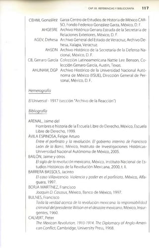 CAP. XII. REFERENCIAS Y BIBLIOGRAFIA 1 1 7
CEHM, González Garza Centro de Estudios de Historia de México CAR-
SO, Fondo Federico González Garza, México, D. F.
AHGESRE Archivo Histórico Genaro Estrada de la Secretaría de
Relaciones Exteriores, México, D. F.
AGEV, Dehesa Archivo General del Estado de Veracruz, Archivo De­
hesa, Xalapa, Veracruz.
AHSDN Archivo Histórico de la Secretaría de la Defensa Na­
cional, México, D. F.
CB, Genaro García Colección Latinoamericana Nattie Lee Benson, Co­
lección Genaro García, Austin, Texas.
AHUNAM, DGP Archivo Histórico de la Universidad Nacional Autó­
noma de México (IISUE), Dirección General de Per­
sonal, México, D. F.
Hemerografía
El Universal -1917 (sección "Archivo de la Reacción")
Bibliografía
ARENAL, Jaime del
Hombres e historia de la Escuela Libre de Derecho, México, Escuela
Libre de Derecho, 1999.
ÁVILA ESPINOSA, Felipe Arturo
Entre el porfiriato y la revolución. El gobierno interino de Francisco
León de la Barra, México, Instituto de Investigaciones Históricas-
Universidad Nacional Autónoma de México, 2005.
BAILÓN, Jaime y otros
El siglo de la revolución mexicana, México, Instituto Nacional de Es­
tudios Históricos de la Revolución Mexicana, 2000, t. II.
BARRERA BASSOLS, Jacinto
El caso Villavicencio. Violencia y poder en el porfiriato, México, Alfa­
guara, 1997.
BORJA MARTÍNEZ, Francisco
Joaquín D. Casasus, México, Banco de México, 1997.
BULNES, Francisco
Toda la verdad acerca de la revolución mexicana: la responsabilidad
criminal del presidente Wilson en el desastre mexicano, México, Insur­
gentes, 1960.
CALVERT, Peter
The Mexican Revolution, 1910-1914. The Diplomacy o f Anglo-Ameri­
can Conflict, Cambridge, Universlty Press, 1968.
 
