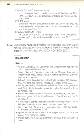 1 1 8 ¿CÓMO FORMULAR UN PROYECTO DE TESIS?
CAMPOS CASTELLÓ, Alfonso de María
José Yves Limantour: el caudillo mexicano de las finanzas, 1854­
1935, México, Centro de Estudios de Historia de México Condu-
mex, 1998.
CERUTTI, Mario
Burguesía, capitales e industria en el norte de México. Monterrey y su
ámbito regional (1850-1910), México, Alianza, Universidad Autóno­
ma de Nuevo León, 1992.
ESQUIVEL OBREGÚN, Toribio
Una visión sobre la economía de México de 1891 a 1945. Recopilación
hemerográfica, México, Universidad Iberoamericana, 1997.
X I I . 2. Lise Andries y Laura Suárez de la Torre (coords.), "Edición y transfe­
rencias culturales en el siglo xix. Francia M éxico". Proyecto de inves­
tigación M éxico-Francia, AN UIES-CO N ACYT-ECO S (2007).
BIBLIOGRAFÍA
General
• Agostoni, Claudia y Elisa Speckman (eds.), Modernidad, tradición y al-
teridad, México, IIH-UNAM; 2001.
• Barker, Nancy N., "Voyageurs frangais au Mexique, fourriers de
l'lntervention (1830-1860)", Revue d'histoire diplomatique, janvier-
juin, 1973, pp. 96-114.
• Calderón de la Barca, Francés Erskine Inglis, La vida en Méx'co duran­
te una residencia de dos años en ese país, México, Porrúa, 20 J3.
• Dumas, Alexandre, Diario de Mane Giovanni. Viaje de una parisiense,
trad. Por J. J. Utrilla, introducción de Jacqueline Covo, México, Banco
de México, 1981.
• Florescano, Enrique, Etnia, Estado y Nación, México, Aguilar, 1997.
• Genin, Auguste, Les Frangais au Mexique du XVIe siécle á nos jours, Pa­
rís, Argo, 1933.
• Girón, Nicole (coord.), La construcción de la identidad nacionc I, un an­
helo persistente, siglos xix-xx, México, Instituto Mora, 2007.
• Hobsbawn, Eric, Nations and nationalism since 1780, Cambridge,
Cambridge University Press, 1990.
• Lyon-Caén, Judith, La Lecture et la vié. Usages du román au temps du
Balzac, Paris, Talleandier, 2006.
• Meyer, Jean, Yo, el francés. Biografías y crónicas, México, Tusquets,
2002.
 