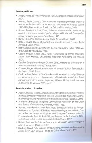 1 1 9
Prensa y edición
• Albert, Pierre, La Presse Frangaise, Paris, La Documentation frangaise,
2004.
• Alonso, Paula (comp.), Construcciones impresas: panfletos, diarios y
revistas en la formación de los estados nacionales en América Latina,
1820-1920, Buenos Aires, Fondo de Cultura Económica, 2004.
• Álvarez Barrientos, José, Frangois López e Inmaculada Urzainqui, La
república de las Letras en la España del siglo XVIII, Madrid, Consejo Su­
perior de Investigaciones Científicas, 1995.
• Barbier, Frédéric, Histoire du livre, Paris, Armand Colin, 2000.
• Beller, Roger, Presse et journalism e sous le Second Empire, Paris,
Arm and Colin, 1967.
• Botrel, Jean-Frangois, La Diffusion du livre en Espagne (1868-1914), Ma­
drid, Casa de Velázquez, 1988.
• Castro, Miguel Ángel (ed.), Tipos y caracteres: la prensa mexicana
(1822-1855), México, Universidad Nacional Autónoma de México,
2001.
• Cavallo, Guglielmo y Roger Chartier (dirs.), Historia de la lectura en el
mundo occidental, Madrid, Taurus, 1997.
• Chartier, Roger y Henri-Jean Martin, Histoire de Tédition frangaise, Pa­
ris, Fayard, 1990, 2 vols.
• Clark de Lara, Belem y Elisa Speckman Guerra (eds.), La República de
las letras: asomos a la cultura escrita del México decimonónico. Publi­
caciones periódicas y otros impresos, México, Universidad Nacional
Autónoma de México, 2005, vol. 2.
Transferencias culturales
• Aceves, Patricia (coord.), Tradiciones e intercambios científicos: materia
médica, farmacia y medicina, México, Universidad Nacional Autóno­
ma Metropolitana-Xochimilco/Instituto Politécnico Nacional, 2000.
• Anderson, Benedict, Imagined Communities. Reflection on the Origin
andSpreadof Nationalism, Londres, Verso, 1983.
• Aymes, Jean-René y Javier Fernández Sebastián (eds.), La imagen
de Francia en España (1808-1850). Actes du colloque tenu á París, Cen­
tre de Recherche sur les Origines de l'Espagne Contemporaine de
l'Université de Paris III, Paris/Bilbao, Presses de la Sorbonne Nou-
velle/Servicio Editorial Universidad del País Vasco, 1997.
• Beltran, Enrique, "La Science frangaise au Mexique", Culture Frangaise,
núm. 4, octubre, 1960, pp. 2-22.
• Brading, David, Orbe indiano. De la monarquía católica a la república
criolla, 1492-1867, México, F o n d o de Cultura Económica, 1991.
 