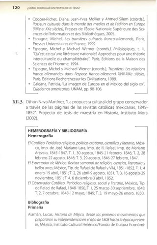120 ¿COMO FORMULAR UN PROYECTO DE TESIS?
• Cooper-Richet, Diana, Jean-Yves Mollier y Ahmed Silem (coords.),
Passeurs culturéis dans le monde des medias et de l'édition en Europe
(XlXe et XXe siécles), Presses de l'École Nationale Supérieure des Sci­
ences de Nnformation et des Bibliothéques, 2005.
• Espagne, Michel, Les transferís culturéis franco-allemands, Paris,
Presses Universitaires de France, 1999.
• Espagne, Michel y Michael Werner (coordsj, Philologiques, t. III,
"Qu'est-ce qu'une littérature nationale? Approches pour une théorie
¡nterculturelle du champlittéraire", Paris, Editions de la Maison des
Sciences de rHomme, 1994.
• Espagne, Michel y Michael Werner (coords.), Trasnferts. Les relations
franco-allemandes dans l'espace franco-allemand XVIll-XIXe siécles,
Paris, Éditions Recherchessur les Civilisations, 1988.
• Galeana, Patricia, "La imagen de Europa en el México del siglo xix",
Cuadernos americanos, UNAM, pp. 98-106.
X I I .3 . O thón Nava M artínez, "La propuesta cultural del grupo conservador
a través de las páginas de las revistas católicas m exicanas, 1845­
1852". Proyecto de tesis de m aestría en Historia, Instituto Mora
(2002).
HEMEROGRAFÍA Y BIBLIOGRAFÍA
Hemerografía
El Católico. Periódico religioso, político-cristiano, científico y literario, Méxi­
co, Imp. de José Mariano Lara, Imp. de R. Rafael, Imp. de Mariano
Arévalo, 1845-1847. T. 1, 30 agosto, 1845-21 febrero, 1846; T. 2, 28
febrero-22 agosto, 1846; T. 3, 29 agosto, 1846-27 febrero, 1847.
El Espectador de México. Revista semanal de religión, ciencias, literatura y
bellas artes, México, Tip. de Rafael de Rafael y Vilá, 1851-1852. T. 1,4
enero-19 abril, 1851; T. 2, 26 abril-9 agosto, 1851; T. 3 ,16agosto-29
noviembre, 1851; T. 4 ,6 diciembre-3 abril, 1852.
El Observador Católico. Periódico religioso, social y literario, México, Tip.
de Rafael de Rafael, 1848-1850, T. 1,25 marzo-30 septiembre, 1848;
T. 2, 7 octubre, 1848-12 mayo, 1849; T. 3,19 mayo-26 enero, 1850.
Bibliografía
Primaria
Alamán, Lucas, Historia de Méjico, desde los primeros movimientos que
prepararon su independencia en el año de 1808 hasta la época presen­
te, México, Instituto Cultural Helénico/Fondo de Cultura Económi-
 