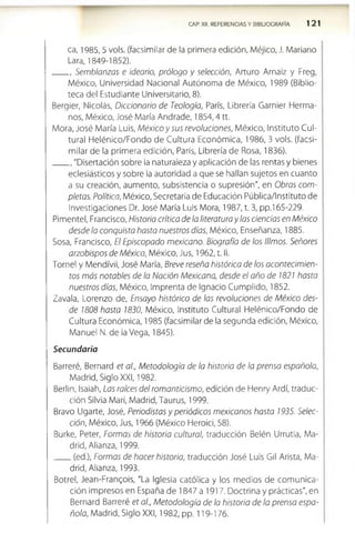 CAP. XII. REFERENCIAS Y BIBLIOGRAFÍA 121
ca, 1985, 5 vols. (facsimilar de la primera edición, Méjico, J. Mariano
Lara, 1849-1852).
, Semblanzas e ideario, prólogo y selección, Arturo Arnaiz y Freg,
México, Universidad Nacional Autónoma de México, 1989 (Biblio­
teca del Estudiante Universitario, 8).
Bergier, Nicolás, Diccionario de Teología, París, Librería Garnier Flerma-
nos, México, José María Andrade, 1854,4 tt.
Mora, José María Luis, M éxicoysus revoluciones, México, Instituto Cul­
tural Flelénico/Fondo de Cultura Económica, 1986, 3 vols. (facsi­
milar de la primera edición, París, Librería de Rosa, 1836).
"Disertación sobre la naturaleza y aplicación de las rentas y bienes
eclesiásticos y sobre la autoridad a que se hallan sujetos en cuanto
a su creación, aumento, subsistencia o supresión", en Obras com­
pletas. Política, México, Secretaría de Educación Pública/Instituto de
Investigaciones Dr. José María Luis Mora, 1987, t. 3, pp.l 65-229.
Pimentel, Francisco, Historia crítica de la literatura y las ciencias en México
desde la conquista hasta nuestros días, México, Enseñanza, 1885.
Sosa, Francisco, El Episcopado mexicano. Biografía de los tilmos. Señores
arzobispos de México, México, Jus, 1962, t. II.
Tornel y Mendívil, José María, Breve reseña histórica de los acontecimien­
tos más notables de la Nación Mexicana, desde el año de i821 hasta
nuestros días, México, Imprenta de Ignacio Cumplido, 1852.
Zavala, Lorenzo de, Ensayo histórico de las revoluciones de México des­
de 1808 hasta 1830, México, Instituto Cultural Flelénico/Fondo de
Cultura Económica, 1985 (facsimilar de la segunda edición, México,
Manuel N. de la Vega, 1845).
Secundaria
Barreré, Bernard et al., Metodología de la historia de la prensa española,
Madrid, Siglo XXI, 1982.
Berlin, Isaiah, Las raíces del romanticismo, edición de Flenry Ardí, traduc­
ción Silvia Mari, Madrid, Taurus, 1999.
Bravo Ugarte, José, Periodistas y periódicos mexicanos hasta 1935. Selec­
ción, México, Jus, 1966 (México FHeroici, 58).
Burke, Peter, Formas de historia cultural, traducción Belén Urrutia, Ma­
drid, Alianza, 1999.
(ed.), Formas de hacer historia, traducción José Luis Gil Arista, Ma­
drid, Alianza, 1993.
Botrel, Jean-Frangois, "La Iglesia católica y los medios de com unica­
ción impresos en España de 1847 a 1917. Doctrina y prácticas", en
Bernard Barreré et al., Metodología de la historia de la prensa espa­
ñola, Madrid, Siglo XXI, 1982, pp. 119-176.
 
