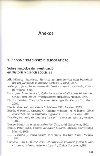 Anexos
1. RECOMENDACIONES BIBLIOGRÁFICAS
Sobre métodos de investigación
en Historia y Ciencias Sociales
A lia M iran d a, F ra n c isc o , Técnicas de investigación para historiado­
res: lasfuentes de la historia, S ín te sis, M ad rid , 2005.
A ró ste g u i, Ju lio , La investigación histórica: teoría y método, C rítica,
B a rc e lo n a , 2001.
B átis, J o s é A n to n io et al., Reflexiones sobre el oficio del historiador,
U N A M -In stitu to d e In v e s tig a c io n e s H istó ric as, M éx ico , 1999.
B la x ter, L o rain e, Cómo se hace una investigación, G e d isa , B a rc e lo n a ,
2000.
B lo c h , M arc, Introducción a la historia, FCE, M éx ico , 1979-
B o o th , W a y n e C., G re g o ry G . C o lo m b y J o s e p h M. W illiam s, Cómo
convertirse en un hábil investigador, G e d isa , B a rc e lo n a , 2001.
B ra u d e l, F e rn a n d , La historia y las ciencias sociales, A lia n za, M éx ico ,
1989.
B u n g e , M ario , La investigación científica, A riel, B a rc e lo n a , 1966.
B u rk e , P e te r (e d .), Formas de hacer historia, A lia n za U n iv e rsid a d ,
M ad rid , 1 9 9 3 ­
, Historia y teoría social, Itin e ra rio s, In stitu to M o ra, M éx ico ,
1997.
C arcloso, C iro F., Introducción al trabajo de la investigación históri­
ca: conocimiento, método e historia, C rítica, B a rc e lo n a , 1981.
1 2 3
 