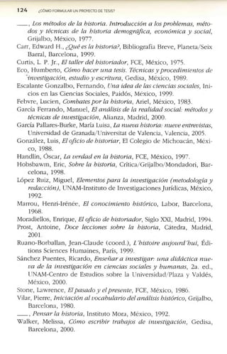 124 ¿CÓMO FORMULAR UN PROYECTO DE TESIS?
, Los métodos de la historia. Introducción a los problemas, méto­
dos y técnicas de la historia demográfica, económica y social,
G rijalb o , M éx ico , 1977.
C arr, E d w a rd EL, ¿Qué es la historia?, B ib lio g rafía B rev e, P la n e ta /S e ix
B arral, B a rc e lo n a , 1999-
C u rtís, L. P. Jr., El taller del historiador, FCE, M éx ico , 1975.
E co , H u m b e rto , Cómo hacer una tesis. Técnicas y procedimientos de
investigación, estudio y escritura, G e d isa , M éx ico , 1989-
E sc a la n te G o n z a lb o , F e rn a n d o , Una idea de las ciencias sociales, In i­
cio s e n la s C ie n c ia s S o cia les, P a id ó s, M éx ico , 1999.
F e b v re , L u d e n , Combates por la historia, A riel, M éx ico , 1983-
G a rc ía F e rra n d o , M an u el, El análisis de la realidad social: métodos y
técnicas de investigación, A lian za, M ad rid , 2000.
G arcía P allares-B u rk e, M aría Luisa, La nueva historia: nueve entrevistas,
U n iv ersid ad d e G ra n a d a /U n iv e rsita t d e V alen cia, V alen cia, 2005.
G o n z á le z , Luis, El oficio de historiar, El C o le g io d e M ic h o a c á n , M éx i­
co , 1988.
H a n d lin , Ó sc a r, La verdad en la historia, FCE, M éx ico , 1997.
H o b sb a w m , Eric, Sobre la historia, C rític a /G rija lb o /M o n d a d o ri, B a r­
c e lo n a , 1998.
L ó p e z R uiz, M ig u el, Elementos para la investigación (metodología y
redacción), U N A M -In stitu to d e In v e s tig a c io n e s J u ríd ic a s, M éx ico ,
1992.
M arro u , H e n ri-Iré n é e , El conocimiento histórico, L ab o r, B a rc e lo n a ,
1968.
M o rad ie llo s, E n riq u e, El oficio de historiador, S iglo XXI, M ad rid , 1994.
P ro st, A n to in e, Doce lecciones sobre la historia, C áted ra, M ad rid ,
2001.
R u a n o -B o rb a lla n , J e a n -C la u d e (c o o rd .), L'histoire aujourd'hui, É di-
tio n s S c ie n c e s H u m a in e s, P arís, 1999-
S á n c h e z P u e n te s, R ic ard o , Enseñar a investigar: una didáctica nue­
va de la investigación en ciencias sociales y humanas, 2a. e d .,
U N A M -C en tro d e E stu d io s s o b re la U n iv e rs id a d /P la z a y V ald és,
M éx ico , 2000.
S to n e, L a w re n c e , Elpasado y elpresente, FCE, M éx ico , 1986.
V ilar, P ierre, Iniciación al vocabulario del análisis histórico, G rijalb o ,
B a rc e lo n a , 1980.
, Pensar la historia, In s titu to M ora, M éx ico , 1992.
W a lk e r, M elissa, Cómo escribir trabajos de investigación, G e d isa ,
B a rc e lo n a , 2000.
 