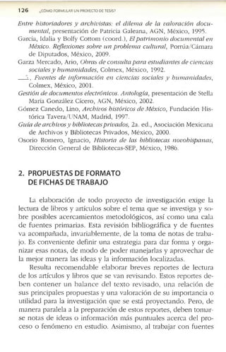 126 ¿CÓMO FORMULAR UN PROYECTO DE TESIS?
Entre historiadores y archivistas: el dilema de la valoración docu­
mental, p re s e n ta c ió n d e P atricia G a le a n a , A G N , M éx ico , 1995.
G arcía , Id alia y B o lty C o tto m (c o o rd .), Elpatrim onio documental en
México. Reflexiones sobre un problema cultural, P o rrú a /C á m a ra
d e D ip u ta d o s, M éx ico , 2009.
G a rz a M e rc a d o , A rio, Obras de consulta para estudiantes de ciencias
sociales y humanidades, C o lm e x , M éx ico , 1992.
í , Fuentes de información en ciencias sociales y humanidades,
C o lm ex , M éx ico , 2001.
Gestión de documentos electrónicos. Antología, p re s e n ta c ió n d e S tella
M aría G o n z á le z C ic ero , A G N , M éx ico , 2002.
G ó m e z C a ñ e d o , L ino, Archivos históricos de México, F u n d a c ió n H is­
tó ric a T a v e r a /lT
NAM , M ad rid , 1997.
Guía de archivos y bibliotecasprivados, 2a. e d ., A so c ia c ió n M e x ic a n a
d e A rc h iv o s y B ib lio te c a s P riv a d o s, M éx ico , 2000.
O so rio R o m e ro , Ig n a c io , Historia de las bibliotecas novohispanas,
D ire c c ió n G e n e ra l d e B ib lio te cas-S E P , M éx ico , 1986.
2. PROPUESTAS DE FORMATO
DE FICHAS DE TRABAJO
La e la b o r a c ió n d e to d o p r o y e c t o d e in v e s tig a c ió n e x ig e la
le c tu r a d e lib r o s y a r tíc u lo s s o b r e e l te m a q u e s e in v e s tig a y s o ­
b r e p o s ib le s a c e r c a m i e n t o s m e to d o ló g i c o s , a s í c o m o u n a c a la
d e f u e n t e s p r im a r ia s . E s ta r e v is i ó n b ib l io g r á f ic a y d e f u e n t e s
v a a c o m p a ñ a d a , in v a r ia b le m e n te , d e la to m a d e n o ta s d e tr a b a ­
jo . E s c o n v e n i e n te d e f in ir u n a e s tr a te g ia p a r a d a r f o r m a y o r g a ­
n iz a r e s a s n o ta s , d e m o d o d e p o d e r m a n e ja r la s y a p r o v e c h a r d e
la m e jo r m a n e r a la s id e a s y la in f o r m a c ió n lo c a liz a d a s .
R e s u lta r e c o m e n d a b l e e l a b o r a r b r e v e s r e p o r t e s d e le c tu r a
d e lo s a r tíc u lo s y lib ro s q u e s e v a n r e v is a n d o . E s to s r e p o r te s d e ­
b e n c o n t e n e r u n b a l a n c e d e l t e x to r e v is a d o , u n a r e la c ió n d e
s u s p r in c ip a le s p r o p u e s ta s y u n a v a lo r a c ió n d e s u im p o r ta n c ia o
u tilid a d p a r a la in v e s tig a c ió n q u e s e e s tá p r o y e c t a n d o . P e r o , d e
m a n e r a p a r a le la a la p r e p a r a c ió n d e e s to s r e p o r te s , d e b e n to m a r ­
s e n o ta s d e id e a s o in f o r m a c ió n m á s p u n t u a l e s a c e r c a d e l p r o ­
c e s o o f e n ó m e n o e n e s tu d io . A s im is m o , al tr a b a ja r c o n f u e n te s
 