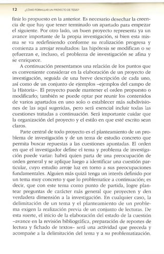 1 2 ¿COMO FORMULAR UN PROVECTO DE TESIS?
f in ir lo p r o p u e s t o e n la a n te r io r . E s n e c e s a r i o d e s e c h a r la c r e e n ­
c ia d e q u e h a y q u e t e n e r te r m in a d o u n a p a r t a d o p a r a e m p e z a r
e l s ig u ie n te . P o r o tr o la d o , u n b u e n p r o y e c t o r e p r e s e n t a y a u n
a v a n c e im p o r ta n t e d e la p r o p ia in v e s tig a c ió n , si b ie n e s ta m is ­
m a s e v a r e d e f i n i e n d o c o n f o r m e s u r e a l i z a c i ó n p r o g r e s a y
c o m i e n z a a a r r o ja r r e s u l t a d o s : la s h i p ó t e s i s s e m o d i f i c a n o s e
r e f u e r z a n e , in c lu s o , e l p r o b l e m a d e i n v e s t ig a c i ó n s e a f in a y
s e e n r iq u e c e .
A c o n t in u a c i ó n p r e s e n t a m o s u n a r e la c ió n d e lo s p u n t o s q u e
e s c o n v e n i e n t e c o n s id e r a r e n la e l a b o r a c ió n d e u n p r o y e c t o d e
in v e s tig a c ió n , s e g u id a d e u n a b r e v e d e s c r ip c ió n d e c a d a u n o ,
a s í c o m o d e u n c o n j u n to d e e je m p lo s - e j e m p l o s d e l c a m p o d e
la H is to r ia - . El p r o y e c t o p u e d e m a n t e n e r e l o r d e n p r o p u e s t o o
m o d if ic a r lo ; ta m b ié n s e p u e d e o p t a r p o r r e u n i r lo s c o n t e n id o s
d e v a r io s a p a r t a d o s e n u n o s o l o o e s t a b l e c e r m á s s u b d i v i s i o ­
n e s d e la s a q u í s u g e r id a s , p e r o s e r á e s e n c ia l in c lu ir t o d a s la s
c u e s ti o n e s tr a ta d a s a c o n t in u a c ió n . S e rá i m p o r ta n t e c u i d a r q u e
la o r g a n iz a c ió n d e l p r o y e c t o y e l e s tilo e n q u e e s té e s c r ito s e a n
c la ro s .
P a r te c e n tr a l d e to d o p r o y e c to e s e l p la n te a m ie n to d e u n p r o ­
b le m a d e in v e s tig a c ió n y d e u n te m a d e e s tu d i o c o n c r e to q u e
p e r m ita b u s c a r r e p u e s ta s a la s c u e s ti o n e s a p u n t a d a s . El o r d e n
e n q u e e l in v e s tig a d o r d e f in e e l te m a y p r o b le m a d e in v e s tig a ­
c ió n p u e d e v a ria r: h a b r á q u ie n p a r ta d e u n a p r e o c u p a c i ó n d e
o r d e n g e n e r a l y s e a p l iq u e lu e g o a id e n tif ic a r u n a c u e s ti ó n p a r ­
tic u la r, c u y o e s tu d i o a r r o je lu z e n t o r n o a s u s p r e o c u p a c i o n e s
f u n d a m e n ta le s . A lg u ie n m á s q u iz á te n g a u n in te r é s d e f in i d o p o r
u n te m a m u y c o n c r e to y q u e lo p r o b le m a ti c e a c o n tin u a c ió n ; e s
d e c ir , q u e c o n e s t e te m a c o m o p u n t o d e p a r ti d a , lo g r e p l a n ­
t e a r p r e g u n ta s d e c a r á c te r m á s g e n e r a l q u e p r o y e c t e n y d e n
v e r d a d e r a d i m e n s i ó n a la in v e s tig a c ió n . E n c u a l q u i e r c a s o , la
d e l i m i t a c i ó n d e u n t e m a y e l p l a n t e a m i e n t o d e u n p r o b l e ­
m a e x ig e n la r e a liz a c ió n p r e v ia d e u n c o n j u n to d e le c tu r a s . D e
e s ta s u e r te , e l in ic io d e la e l a b o r a c ió n d e l e s t a d o d e la c u e s tió n
- a v a n c e e n la r e v is ió n b ib lio g r á f ic a , p r e p a r a c i ó n d e r e p o r te s d e
le c tu r a y f ic h a d o d e t e x t o s - s e r á u n a a c tiv id a d q u e p r e c e d a y
a c o m p a ñ e a la d e l im i ta c i ó n d e l te m a y a s u p r o b le m a ti z a c i ó n .
 