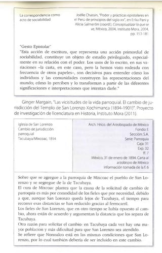 La correspondencia como Joélle Chassin, "Poder y prácticas epistolares en
acto de sociabilidad el Perú de principios del siglo xix", en Erika Pañi y
Alicia Salmerón (coord.), Conceptualizar lo que se
ve, México, 2004, Instituto Mora, 2004,
pp. 153-181
“G e s t o E p i s t o l a r ”
“E s ta a c c i ó n d e e s c r itu r a , q u e r e p r e s e n t a u n a a c c i ó n p r i m o r d i a l d e
s o c i a b i l i d a d , c o n s t i t u y e u n o b j e t o d e e s t u d i o p r iv ile g ia d o , e s p e c i a l ­
m e n t e e n s u r e l a c i ó n c o n e l p o d e r . L o s u s o s d e lo e s c r ito , e n s u s v a ­
r i a c i o n e s - l a c a r ta , e n e s t e c a s o , p e r o la h e m o s v is t o r o d e a d a c o n
f r e c u e n c i a d e o t r o s p a p e l e s - , s o n d e c is i v o s p a r a e n t e n d e r c ó m o lo s
i n d i v i d u o s y la s c o m u n i d a d e s c o n s t r u y e n la s r e p r e s e n t a c i o n e s d e l
m u n d o ; c ó m o lo p e r c i b e n y lo t r a n s f o r m a n a p a r t i r d e la s d i f e r e n t e s
s ig n i f ic a c io n e s e i n t e r p r e t a c i o n e s q u e i n t e n t a n d a r l e . ”
G lnger M argaln, "Las vicisitudes de la vida parroquial. El cam bio de ju ­
risdicción del Tem p lo de San Lorenzo Xochlm anca (1894-1901)". Proyecto
de investigación de licenciatura en Historia, Instituto Mora (2011).
Iglesia de San Lorenzo
Cambio de jurisdicción
parroquial
Tacubaya/Mixcoac, 1894
Arch. Hrico. del Arzobispado de México
Fondo; E
Sección; S.A.
Serie: Parroquia
Caja: 31
Exp. 32
ff.7
México, 31 de enero de 1894. Carta al
arzobispo de México
Información tomada de la f. 6
S o b r e q u e s e a g r e g u e a la p a r r o q u i a d e M ix c o a c e l p u e b l o d e S a n L o ­
r e n z o y s e s e g r e g u e d e la d e T a c u b a y a .
El c u r a d e M ix c o a c p l a n t e a q u e la c a u s a d e la s o lic itu d d e c a m b io d e
p a r r o q u i a e s m á s p o r c o m o d i d a d d e lo s f ie le s q u e p o r n e c e s id a d , d e b i d o
a q u e , a u n q u e S a n L o r e n z o q u e d a le jo s d e T a c u b a y a , e l tie m p o p a r a
r e c o r r e r e s a s d is ta n c ia s s e h a n r e d u c i d o g r a c ia s a l f e r r o c a r r il.
L o s f ie le s d e S a n L o r e n z o , q u e e n o tr o ti e m p o s e h a b ía o p u e s t o a l c a m ­
b io , a h o r a e s t á n d e a c u e r d o y a r g u m e n t a n la d is ta n c ia q u e lo s s e p a r a d e
T a c u b a y a .
O tr a r a z ó n p a r a s o lic ita r e l c a m b io : e n T a c u b a y a c a d a v e z h a y u n a m a ­
y o r p o b l a c i ó n y m á s d if ic u lta d p a r a q u e S a n L o r e n z o s e a a te n d id o .
S e r e f ie r e q u e N o n o a l c o e s tá e n la s m is m a s c o n d i c i o n e s q u e S a n L o ­
r e n z o , p o r lo c u a l t a m b i é n d e b e r í a d e s e r in c l u i d o e n e s t e c a m b io .
 