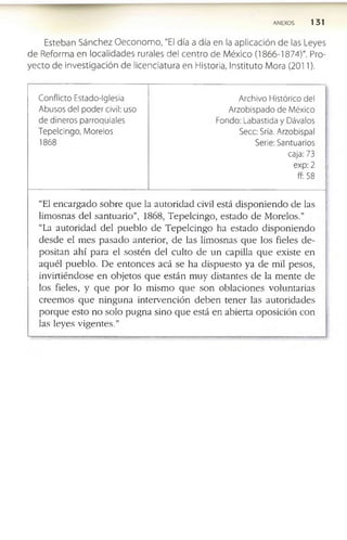 ANEXOS 13 1
Esteban Sánchez O eco nom o , "El día a día en la aplicación de las Leyes
de Reform a en localidades rurales del centro de M éxico (1866-1874)". Pro­
yecto de investigación de licenciatura en Historia, Instituto Mora (2011).
Conflicto Estado-Iglesia
Abusos del poder civil: uso
de dineros parroquiales
Tepelcingo, Morelos
1868
Archivo Histórico del
Arzobispado de México
Fondo: Labastida y Dávalos
Secc: Sría. Arzobispal
Serie: Santuarios
caja: 73
exp: 2
ff: 58
“El e n c a rg a d o so b re q u e la a u to rid a d civil está d is p o n ie n d o d e las
lim o sn as d e l s a n tu a rio ”, 1868, T e p e lc in g o , e s ta d o d e M o relo s.”
“La a u to rid a d d e l p u e b lo d e T e p e lc in g o ha e s ta d o d is p o n ie n d o
d e s d e el m e s p a s a d o an te rio r, d e las lim o sn as q u e lo s fieles d e ­
p o sita n a h í p a ra el s o sté n d e l c u lto d e u n cap illa q u e e x iste e n
a q u é l p u e b lo . D e e n to n c e s a c á se h a d is p u e s to ya d e m il p e so s,
in v in ié n d o s e e n o b je to s q u e e stá n m u y d ista n te s d e la m e n te d e
lo s fieles, y q u e p o r lo m ism o q u e s o n o b la c io n e s v o lu n ta ria s
c re e m o s q u e n in g u n a in te rv e n c ió n d e b e n te n e r las a u to rid a d e s
p o rq u e e sto n o so lo p u g n a sin o q u e está en ab ie rta o p o sic ió n c o n
las ley es v ig e n te s .”
 