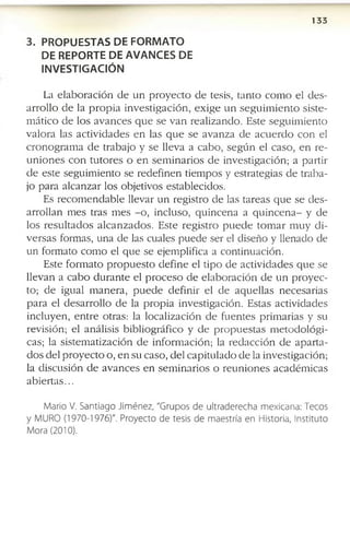 1 3 3
3. PROPUESTAS DE FORMATO
DE REPORTE DE AVANCES DE
INVESTIGACIÓN
La e l a b o r a c i ó n d e u n p r o y e c t o d e te sis, ta n to c o m o e l d e s ­
a r r o l l o d e la p r o p i a in v e s t ig a c i ó n , e x i g e u n s e g u i m i e n t o s is te ­
m á tic o d e lo s a v a n c e s q u e s e v a n r e a liz a n d o . E s te s e g u im ie n t o
v a lo r a la s a c t iv id a d e s e n la s q u e s e a v a n z a d e a c u e r d o c o n e l
c r o n o g r a m a d e tr a b a jo y s e lle v a a c a b o , s e g ú n e l c a s o , e n r e ­
u n i o n e s c o n t u t o r e s o e n s e m i n a r i o s d e in v e s tig a c ió n ; a p a r tir
d e e s te s e g u im ie n to s e r e d e f in e n tie m p o s y e s tr a te g ia s d e tr a b a ­
jo p a r a a lc a n z a r lo s o b je tiv o s e s ta b le c id o s .
E s r e c o m e n d a b l e lle v a r u n r e g is tr o d e la s ta r e a s q u e s e d e s ­
a r r o lla n m e s tr a s m e s - o , in c lu s o , q u in c e n a a q u i n c e n a - y d e
lo s r e s u l t a d o s a l c a n z a d o s . E s te r e g is t r o p u e d e t o m a r m u y d i ­
v e r s a s fo rm a s , u n a d e la s c u a le s p u e d e s e r el d is e ñ o y lle n a d o d e
u n fo rm a to c o m o e l q u e s e e je m p lif ic a a c o n tin u a c ió n .
E s te f o r m a t o p r o p u e s t o d e f in e e l ti p o d e a c tiv id a d e s q u e s e
lle v a n a c a b o d u r a n t e e l p r o c e s o d e e l a b o r a c i ó n d e u n p r o y e c ­
to ; d e ig u a l m a n e r a , p u e d e d e f in ir e l d e a q u e l la s n e c e s a r ia s
p a r a e l d e s a r r o ll o d e la p r o p i a in v e s tig a c ió n . E s ta s a c tiv id a d e s
in c lu y e n , e n t r e o tr a s : la lo c a liz a c ió n d e f u e n te s p r im a r ia s y s u
r e v is ió n ; e l a n á lis is b ib lio g r á f ic o y d e p r o p u e s t a s m e t o d o l ó g i ­
c a s ; la s is te m a tiz a c ió n d e in f o r m a c ió n ; la r e d a c c i ó n d e a p a r t a ­
d o s d e l p r o y e c t o o , e n s u c a s o , d e l c a p i tu la d o d e la in v e s tig a c ió n ;
la d is c u s ió n d e a v a n c e s e n s e m i n a r io s o r e u n i o n e s a c a d é m ic a s
a b i e r t a s ...
M ario V. Santiago Jim én ez, "Grupos de ultraderecha m exicana: Tecos
y M URO (1970-1976)". Proyecto de tesis de m aestría en Historia, Instituto
Mora (2010).
 