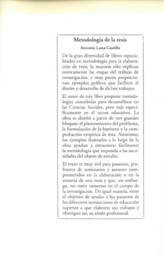 Metodología de la tesis
A n to n io L u n a C astillo
D e la g r a n d iv e rs id a d d e lib ro s e s p e c ia ­
liz a d o s e n m e to d o lo g ía p a r a la e la b o r a ­
c ió n d e te sis, la m a y o ría s ó lo e x p lic a n
te ó r ic a m e n te las e ta p a s d e l tra b a jo d e
in v e s tig a c ió n , y m u y p o c o s p r o p o r c io ­
n a n e je m p lo s g rá fic o s q u e fa c ilite n el
d is e ñ o y d e s a rro llo d e d ic h o s tra b a jo s .
E l a u to r d e e s te lib ro p r o p o n e m e to d o ­
lo g ía s c o n c e b id a s p a ra d e s a rro lla rs e en
las C ie n c ia s S o c ia le s, p e ro m á s e s p e c í­
fic a m e n te e n el s e c to r e d u c a tiv o . L a
o b r a se d is e ñ ó a p a r tir d e tre s g ra n d e s
b lo q u e s : el p la n te a m ie n to d e l p ro b le m a ,
la f o r m u la c ió n d e la h ip ó te s is y la c o m ­
p ro b a c ió n e m p íric a d e é sta . A s im is m o ,
lo s e je m p lo s ilu s tra d o s a lo la rg o d e la
o b r a a y u d a n a e s tr u c tu r a r fá c ilm e n te
la m e to d o lo g ía q u e r e s p o n d a a las n e c e ­
s id a d e s d e l o b je to d e e s tu d io .
E l te x to es m u y ú til p a ra p a s a n te s , p r o ­
fe so res d e s e m in a rio s y a se so re s c o m ­
p r o m e tid o s e n la e la b o ra c ió n o e n la
a se s o ría d e u n a te sis y q u e , sin e m b a r ­
g o , n o e s té n in m e rs o s e n el c a m p o d e
la in v e s tig a c ió n . D e ig u a l m a n e r a , tie n e
el o b je tiv o d e a y u d a r a lo s p a s a n te s d e
las d ife r e n te s in s titu c io n e s d e e d u c a c ió n
s u p e r io r a q u e e la b o re n s u s tra b a jo s y
o b te n g a n así, su títu lo p ro fe s io n a l.
 