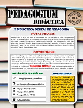 ADVERTENCIA
h
NOTAS FINALES
® BIBLIOTECA DIGITAL DE PEDAGOGÍA
Le recordamos al lector que estos archivos digitales han sido prestados de forma completamente
gratuita, sin obligación alguna de aportar de su parte ningún monto económico por el uso total de estos
materiales. Tenga en cuenta que los préstamos de la Biblioteca son exclusivamente para fines
educativos, bajo esta condición, le pedimos a usted de manera reflexiva y participativa, ayude a la
comunidad a seguir con este proyecto, mostrando en su totalidad la decencia correcta de borrar el
documento una vez que este ha sido leído.
Si te percatas de algún usuario irracional que dentro de la comunidad manifieste acciones inexplicables
como; el ciberbullying, la publicación de contenidos inapropiados no relacionados con la educación, la
comercialización de los materiales de la Biblioteca, la falsificación cómo alteración de nuestros
administradores y seguidores, la venta y compra de objetos y sustancias ilícitas así como de toda
persona que eternamente presuma de no ser humano, no dudes inmediatamente de informar a los
fundadores de la comunidad “Pedagogium Didáctica” sobre lo sucedido y generado por el
robot inconsciente, para que este sea expulsado permanentemente de nuestra comunidad de lectores.
YouTube (MULTIMEDIA)
http://pedagogiayeducacion.wix.com/didacticus
Pedagogium Didáctica (FACEBOOK)
Pedagogium Didáctica (ISSUU)
Pedagogium Didáctica (TWITTER)
pedagogiayeducacion@hotmail.com
“A TODA LA COMUNIDAD DE
LECTORES QUE NOS SIGUEN CON EL
AFÁN DE ACTUALIZARSE Y
MEJORAR SU LABOR DÍA A DÍA, LES
DAMOS LAS GRACIAS POR SER
PARTE DE NUESTRA ACTIVIDAD
COTIDIANA Y A TOD@S L@S
AMANTES DEL HÁBITO DE LA
LECTURA LES DESEAMOS ÉXITO Y
UN FELIZ AÑO CULTURAL”.
 