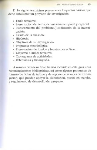 CAP. I. PROYECTO DE INVESTIGACION 1 3
E n la s s ig u ie n te s p á g in a s p r e s e n ta m o s lo s p u n to s b á s ic o s q u e
d e b e c o n s i d e r a r u n p r o y e c t o d e in v e s tig a c ió n :
• T ítu lo te n ta tiv o .
• P r e s e n t a c i ó n d e l te m a , d e lim ita c ió n te m p o r a l y e s p a c ia l.
• P l a n t e a m i e n t o d e l p r o b l e m a / j u s t i f i c a c i ó n d e la in v e s t i­
g a c i ó n .
• E s ta d o d e la c u e s tió n .
• H ip ó te s is .
• O b je tiv o s d e la in v e s tig a c ió n .
• P r o p u e s t a m e to d o ló g i c a .
• P r e s e n ta c ió n d e f o n d o s y f u e n t e s p o r u tiliz a r.
• E s q u e m a o ín d ic e te n ta tiv o .
• C r o n o g r a m a d e a c tiv id a d e s .
• R e f e r e n c ia s y b ib lio g r a f ía .
A m a n e r a d e a n e x o fin a l, h e m o s in c lu id o e n e s ta g u ía u n a s
r e c o m e n d a c i o n e s b ib lio g r á f ic a s , a s í c o m o a lg u n a s p r o p u e s ta s d e
f o r m a to d e f ic h a s d e tr a b a jo y d e r e p o r te d e a v a n c e s d e in v e s ti­
g a c ió n ; q u e p u e d e n a p o y a r la e l a b o r a c ió n , p u e s t a e n m a r c h a ,
y s e g u im ie n t o d e d e s a r r o ll o d e l p r o y e c to .
 