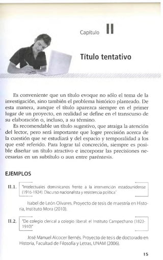 Capítulo ■■
Título tentativo
E s c o n v e n i e n t e q u e u n títu lo e v o q u e n o s ó lo e l te m a d e la
in v e s tig a c ió n , s in o ta m b ié n e l p r o b l e m a h is tó r ic o p la n te a d o . D e
e s ta m a n e r a , a u n q u e e l títu lo a p a r e z c a s ie m p r e e n e l p r im e r
lu g a r d e u n p r o y e c t o , e n r e a l id a d s e d e f in e e n e l tr a n s c u r s o d e
s u e l a b o r a c i ó n o , in c lu s o , a s u té r m in o .
E s r e c o m e n d a b l e u n títu lo s u g e s tiv o , q u e a tr a ig a la a t e n c ió n
d e l le c to r , p e r o s e r á im p o r t a n t e q u e lo g r e p r e c i s i ó n a c e r c a d e
la c u e s t i ó n q u e s e e s tu d i a r á y d e l e s p a c i o y te m p o r a l i d a d a lo s
q u e e s té r e f e r id o . P a r a lo g r a r ta l c o n c r e c ió n , s ie m p r e e s p o s i ­
b l e d i s e ñ a r u n títu lo a tr a c tiv o e i n c o r p o r a r la s p r e c i s i o n e s n e ­
c e s a r ia s e n u n s u b tít u lo o a u n e n t r e p a r é n te s is .
EJEMPLOS
I I . l . "Intelectuales dominicanos frente a la Intervención estadounidense
(1916-1924). Discurso nacionalista y resistencia política"
Isabel de León Olivares. Proyecto de tesis de maestría en Histo­
ria, Instituto Mora (2010).
I I . 2. "De colegio clerical a colegio liberal: el Instituto Campechano (1823­
1910)"
José Manuel Alcocer Bernés. Proyecto de tesis de doctorado en
Historia, Facultad de Filosofía y Letras, UNAM (2006).
1 5
 
