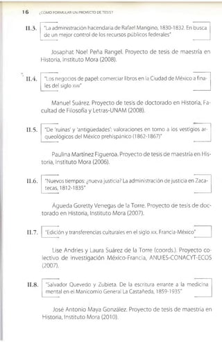 ¿CÓMO FORMULAR UN PROYECTO DE TESIS?
I I .3.
I I .4 .
I I . 5.
I I .6 .
I I .7.
I I .8 .
"La administración hacendaría de Rafael Mangino, 1830-1832. En busca
de un mejor control de los recursos públicos federales"
Josaphat Noel Peña Rangel. Proyecto de tesis de maestría en
Historia, Instituto Mora (2008).
"Los negocios de papel: comerciar libros en la Ciudad de México a fina­
les del siglo xvm"
Manuel Suárez. Proyecto de tesis de doctorado en Historia, Fa­
cultad de Filosofía y Letras-UNAM (2008).
"De 'ruinas' y 'antigüedades': valoraciones en torno a los vestigios ar­
queológicos del México prehispánico (1862-1867)''
Paulina Martínez Flgueroa. Proyecto de tesis de maestría en His­
toria, Instituto Mora (2006).
"Nuevos tiempos: ¿nueva justicia? La administración de justicia en Zaca­
tecas, 1812-1835"
Águeda Goretty Venegas de la Torre. Proyecto de tesis de doc­
torado en Historia, Instituto Mora (2007).
"Edición y transferencias culturales en el siglo xix. Francia-México"
Lise Andrles y Laura Suárez de la Torre (coords.). Proyecto co­
lectivo de investigación México-Francla, ANUIES-CONACYT-ECOS
(2007).
"Salvador Quevedo y Zubieta. De la escritura errante a la medicina
mental en el Manicomio General La Castañeda, 1859-1935"
José Antonio Maya González. Proyecto de tesis de maestría en
Historia, Instituto Mora (2010).
 