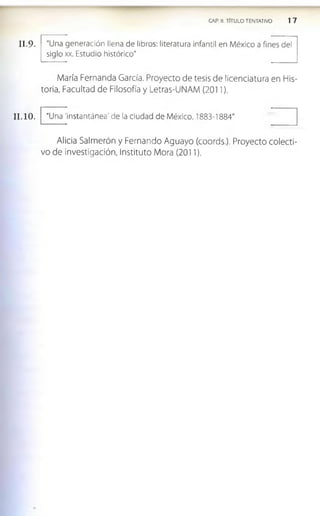 II.9.
11.10.
CAP. II. TITULO TENTATIVO 1 7
"Una generación llena de libros: literatura infantil en M éxico a fines del
siglo xx. Estudio histórico"
M aría Fernanda García. Proyecto de tesis de licenciatura en His­
toria, Facultad de Filosofía y Letras-UNAM (2011).
"Una 'instantánea' de la ciudad de M éxico. 1883-1884"
Alicia Salm erón y Fernando Aguayo (coords.). Proyecto co lecti­
vo de investigación, Instituto Mora (2011).
 