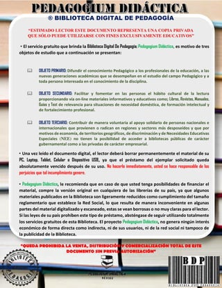 ® BIBLIOTECA DIGITAL DE PEDAGOGÍA
“ESTIMADO LECTOR ESTE DOCUMENTO REPRESENTA UNA COPIA PRIVADA
QUE SÓLO PUEDE UTILIZARSE CON FINES EXCLUSIVAMENTE EDUCATIVOS”
• El servicio gratuito que brinda la Biblioteca Digital De Pedagogía; Pedagogium Didáctica, es motivo de tres
objetos de estudio que a continuación se presentan:
 OBJETO PRIMARIO: Difundir el conocimiento Pedagógico a los profesionales de la educación, a las
nuevas generaciones académicas que se desempeñan en el estudio del campo Pedagógico y a
toda persona interesada en el conocimiento de la disciplina.
 OBJETO SECUNDARIO: Facilitar y fomentar en las personas el hábito cultural de la lectura
proporcionando vía on-line materiales informativos y educativos como; Libros, Revistas, Manuales,
Guías y Test de relevancia para situaciones de necesidad doméstica, de formación intelectual y
de fortalecimiento profesional.
 OBJETO TERCIARIO: Contribuir de manera voluntaria al apoyo solidario de personas nacionales e
internacionales que provienen o radican en regiones y sectores más desposeídos y que por
motivos de economía, de territorios geográficos, de discriminación y de Necesidades Educativas
Especiales (NEE) no tienen la posibilidad de acceder a bibliotecas públicas de carácter
gubernamental como a las privadas de carácter empresarial.
• Una vez leído el documento digital, el lector deberá borrar permanentemente el material de su
PC, Laptop, Tablet, Celular o Dispositivo USB, ya que el préstamo del ejemplar solicitado queda
absolutamente vencido después de su uso. No hacerlo inmediatamente, usted se hace responsable de los
perjuicios que tal incumplimiento genere.
• Pedagogium Didáctica, le recomienda que en caso de que usted tenga posibilidades de financiar el
material, compre la versión original en cualquiera de las librerías de su país, ya que algunos
materiales publicados en la Biblioteca son ligeramente reducidos como cumplimiento del tamaño
reglamentario que establece la Red Social, lo que resulta de manera inconveniente en algunas
partes del material digitalizado y escaneado, estas se vean borrosas o no muy claras para el lector.
Si las leyes de su país prohíben este tipo de préstamo, absténgase de seguir utilizando totalmente
los servicios gratuitos de esta Biblioteca. El proyecto Pedagogium Didáctica, no genera ningún interés
económico de forma directa como indirecta, ni de sus usuarios, ni de la red social ni tampoco de
la publicidad de la Biblioteca.
“QUEDA PROHIBIDA LA VENTA, DISTRIBUCIÓN Y COMERCIALIZACIÓN TOTAL DE ESTE
DOCUMENTO SIN PREVIA AUTORIZACIÓN”
 