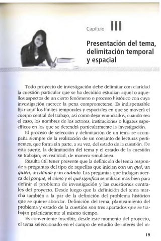Capítulo III
Presentación del tema,
delimitación temporal
y espacial
T o d o p r o y e c t o d e in v e s tig a c ió n d e b e d e lim ita r c o n c la r id a d
la c u e s tió n p a r tic u la r q u e s e h a d e c id id o e s tu d ia r: a q u e l o a q u e ­
llo s a s p e c to s d e u n c ie r to f e n ó m e n o o p r o c e s o h is tó ric o c o n c u y a
in v e s tig a c ió n m e r e c e la p e n a c o m p r o m e te r s e . E s in d is p e n s a b le
fija r a q u í lo s lím ite s te m p o r a le s y e s p a c ia le s e n q u e s e m o v e r á el
c u e r p o c e n tr a l d e l tra b a jo , a sí c o m o d e ja r e n u n c ia d o s , c u a n d o s e a
e l c a s o , lo s n o m b r e s d e lo s a c to r e s , in s titu c io n e s o lu g a r e s e s p e ­
c ífic o s e n lo s q u e s e d e te n d r á p a r tic u la r m e n te la in v e s tig a c ió n .
El p r o c e s o d e s e le c c ió n y d e lim ita c ió n d e u n te m a s e a c o m ­
p a ñ a s ie m p r e d e la r e a liz a c ió n d e u n c o n ju n to d e le c tu ra s p e r ti­
n e n te s , q u e fo r m a rá n p a rte , a s u v e z , d e l e s ta d o d e la c u e s tió n . D e
e s ta s u e r te , la d e lim ita c ió n d e l te m a y e l e s t a d o d e la c u e s tió n
s e tr a b a ja n , e n r e a lid a d , d e m a n e r a s im u ltá n e a .
R e s u lta ú til t e n e r p r e s e n te q u e la d e f in ic ió n d e l te m a r e s p o n ­
d e a p r e g u n t a s d e l t i p o d e a q u e ll a s q u e in ic ia n c o n u n q u é , u n
q u ié n , u n d ó n d e y u n c u á n d o . L as p r e g u n t a s q u e i n d a g a n a c e r ­
c a d e l p o rq u é, el có m o y e l q u é sig n ifica se u tiliz a n m á s b ie n p a ra
d e f i n ir e l p r o b l e m a d e in v e s ti g a c ió n y la s c u e s t i o n e s c e n t r a ­
le s d e l p r o y e c t o . D e s d e l u e g o q u e la d e f in ic ió n d e l te m a m a r ­
c h a t a m b ié n a la p a r d e la d e f in ic ió n d e l p r o b l e m a h is tó r ic o
q u e s e q u ie r e a b o r d a r . D e f in ic ió n d e l te m a , p la n t e a m i e n to d e l
p r o b l e m a y e s t a d o d e la c u e s t ió n s o n tre s a p a r t a d o s q u e s e tr a ­
b a ja n p r á c t ic a m e n te al m is m o tie m p o .
E s c o n v e n ie n te in s c rib ir, d e s d e e s te m o m e n to d e l p r o y e c to ,
e l te m a s e l e c c io n a d o e n e l c a m p o d e e s tu d io d e in te r é s d e l in -
19
 