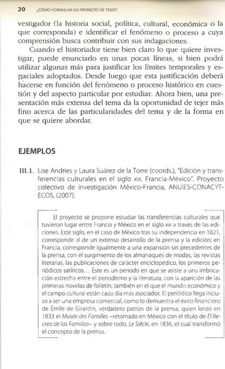 2 0 ¿CÓMO FORMULAR UN PROYECTO DE TESIS?
v e s ti g a d o r (la h is to r ia s o c ia l, p o lític a , c u ltu r a l, e c o n ó m ic a o la
q u e c o r r e s p o n d a ) e id e n tif ic a r e l f e n ó m e n o o p r o c e s o a c u y a
c o m p r e n s i ó n b u s c a c o n t r i b u ir c o n s u s in d a g a c io n e s .
C u a n d o e l h is to r i a d o r ti e n e b i e n c la r o lo q u e q u i e r e in v e s ­
tig a r, p u e d e e n u n c i a r l o e n u n a s p o c a s lín e a s , si b i e n p o d r á
u tiliz a r a l g u n a s m á s p a r a ju s tif ic a r lo s lím ite s t e m p o r a l e s y e s ­
p a c ia le s a d o p t a d o s . D e s d e l u e g o q u e e s ta ju s tif ic a c ió n d e b e r á
h a c e r s e e n f u n c ió n d e l f e n ó m e n o o p r o c e s o h is tó r ic o e n c u e s ­
tió n y d e l a s p e c t o p a r ti c u la r p o r e s tu d ia r . A h o r a b ie n , u n a p r e ­
s e n t a c i ó n m á s e x t e n s a d e l te m a d a la o p o r t u n i d a d d e te je r m á s
f in o a c e r c a d e la s p a r ti c u la r id a d e s d e l te m a y d e la f o r m a e n
q u e s e q u i e r e a b o r d a r .
EJEMPLOS
I I I . 1. Lise Andries y Laura Suárez de la Torre (coords.), "Edición y trans­
ferencias culturales en el siglo xix. Francia-M éxico". Proyecto
colectivo de investigación México-Francia, ANUIES-CONACYT-
ECOS, (2007).
El proyecto se propone estudiar las transferencias culturales que
tuvieron lugar entre Francia y México en el siglo xix a través de las edi­
ciones. Este siglo, en el caso de México tras su independencia en 1821,
corresponde al de un extenso desarrollo de la prensa y la edición; en
Francia, corresponde igualmente a una expansión sin precedentes de
la prensa, con el surgimiento de los almanaques de modas, las revistas
literarias, las publicaciones de carácter enciclopédico, los primeros pe­
riódicos satíricos... Éste es un periodo en que se asiste a una imbrica­
ción estrecha entre el periodismo y la literatura, con la aparición de las
primeras novelas de folletín; también en el que el mundo económico y
el campo cultural están cada día más asociados. El periódico llega inclu­
so a ser una empresa comercial, como lo demuestra el éxito financiero
de Émile de Girardin, verdadero patrón de la prensa, quien lanzó en
1833 el M uséedes Familles -retomado en México con el título de El Re­
creo de las Familias- y sobre todo, Le Siéde, en 1836, el cual transformó
el concepto de la prensa.
 