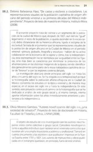 CAP. III. PRESENTACIÓN DEL TEMA 2 1
I I I . 2. Dolores Ballesteros Páez, "De castas y esclavos a ciudadanos. Las
representaciones visuales de la población capitalina de origen afri­
cano del periodo virreinal a las primeras décadas del México inde­
pendiente". Proyecto de tesis de maestría en Historia, Instituto Mora
(2008).
El presente proyecto trata de rastrear a un segmento de la pobla­
ción de la ciudad de México que, después de 1821, aun siendo "igual"
legalmente al resto de la población, si quería ascender en la escala so­
cial, debía distanciarse de su herencia africana, ligada al estigma de la
esclavitud. Se trata de argumentar que las representaciones visuales de
la población de origen africano en la Ciudad de México en el periodo
virreinal -pintura, grabado, litografía y escultura- hablan de su activa
colaboración en la economía de la capital y cómo, tras la independen­
cia, esta representación no se reemplaza por la igualdad entre las figu­
ras, sino más bien se caracteriza por minimizar la presencia de los
afromexicanos en las distintas imágenes de la época, siendo identifica­
dos generalmente como parte de la masa trabajadora capitalina de co­
lor de "bronce" o con las regiones costeras del país.
La investigación abarcará desde principios del siglo xvm hasta los
años cincuenta del siglo xix. Se ha elegido esta temporalidad porque
la historiografía sobre la población afronovohispana en la Ciudad de
México concentra los estudios en la época virreinal y, de manera muy
especial, en el ocaso del siglo xvm y hasta la Independencia. En este
sentido, este proyecto continúa el camino de la historiografía que se ha
dedicado al análisis de este grupo social y, al mismo tiempo, Intenta
aportar información sobre los años inmediatamente anteriores y pos­
teriores a la independencia.
I I I . 3. Olivia Moreno Gamboa, "Autores novohlspanos del siglo xvm, ¿una
sociedad de letrados?". Proyecto de tesis de doctorado en Historia,
Facultad de Filosofía y Letras, UNAM (2008).
El objeto de estudio de esta investigación son los autores novohis-
panos vistos como colectivo o grupo social. Considero novohlspanos
tanto a aquellos individuos que nacieron en el virreinato como a los que
tuvieron ahí una amplia trayectoria académica y profesional. Tomaré en
cuenta únicamente a los escritores que publicaron impresos en la Nue­
va España entre 1701 y 1821. Los autores de manuscritos y obras publi­
cadas en el extranjero quedarán, en principio, fuera de este análisis.
 