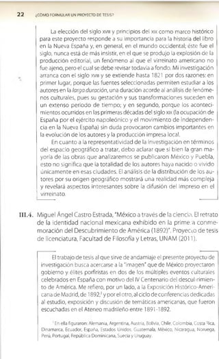 2 2 ¿COMO FORMULAR UN PROYECTO DE TESIS?
La elección del siglo xvm y principios del xix como marco histórico
para este proyecto responde a su importancia para la historia del libro
en la Nueva España y, en general, en el mundo occidental; éste fue el
siglo, nunca está de más insistir, en el que se produjo la explosión de la
producción editorial, un fenómeno al que el virreinato americano no
fue ajeno, pero el cual se debe revisar todavía a fondo. Mi investigación
arranca con el siglo xvm y se extiende hasta 1821 por dos razones: en
primer lugar, porque las fuentes seleccionadas permiten estudiar a los
autores en la larga duración, una duración acorde al análisis de fenóm e­
nos culturales, pues su gestación y sus transformaciones suceden en
un extenso periodo de tiempo; y en segundo, porque los aconteci­
mientos ocurridos en las primeras décadas del siglo xix (la ocupación de
España por el ejército napoleónico y el m ovim iento de independen­
cia en la Nueva España) sin duda provocaron cambios importantes en
la evolución de los autores y la producción impresa local.
En cuanto a la representatividad de la investigación en térm inos
del espacio geográfico a tratar, debo aclarar que si bien la gran ma­
yoría de las obras que analizaremos se publicaron México y Puebla,
esto no significa que la totalidad de los autores haya nacido o vivido
únicam ente en esas ciudades. El análisis de la distribución de los au­
tores por su origen geográfico mostrará una realidad más com pleja
y revelará aspectos interesantes sobre la difusión del impreso en el
virreinato.
I I I .4. Miguel Ángel Castro Estrada, "México a través de la ciencia. El retrato
de la identidad nacional mexicana exhibido en la primera conme­
moración del Descubrimiento de América (1892)". Proyeao de tesis
de licenciatura, Facultad de Filosofía y Letras, UNAM (2011).
El trabajo de tesis al que sirve de andamiaje el presente proyecto de
investigación busca acercarse a la "imagen" que de México proyectaron
gobierno y élites porfiristas en dos de los múltiples eventos culturales
celebrados en España con motivo del IV Centenario del descubrimien­
to de América. Me refiero, por un lado, a la Exposición Histórico-Ameri-
cana de Madrid, de 1892;' y por el otro, al ciclo de conferencias dedicadas
al estudio, exposición y discusión de temáticas americanas, que fueron
escuchadas en el Ateneo madrileño entre 1891 -1892.
1En ella figuraron: Alemania, Argentina, Austria, Bolivia, Chile, Colombia, Costa Rica,
Dinamarca, Ecuador, España, Estados Unidos, Guatemala, México, Nicaragua, Noruega,
Perú, Portugal, República Dominicana, Suecia y Uruguay.
 