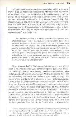 CAR III. PRESENTACIÓN DEL TEMA 2 3
La Exposición Histórico-Americana pudo haber tenido un impacto
m enor al de las habituales exposiciones internacionales decim onó­
nicas, pero si tal pudo haber sido el caso, fue precisamente porque su
interés no era mercantil ni promocional, como el de las ferias y expo­
siciones universales de Filadelfia (1876), Nueva Orleans (1884), París
(1889), Chicago (1893), Búfalo (1901) y San Luis (1904). Por el contrario,
la de Madrid en 1892 fue, ante todo, una exposición cultural y científica.
Como parte de las "Instrucciones de la Delegación general de la Junta
directiva del Centenario a los Representantes en aquellos Estados [lati­
noamericanos]", se señalaba que:
Esta índole especial de nuestra Exposición Histórico-Americana re­
chaza toda idea de interés individual, de lucro mercantil y de beneficio
personal, aguijones poderosos que proporcionan granada concurrencia
de expositores y de objetos a otra clase de certámenes generales. En
nuestro caso, por el contrario, es preciso buscar los expositores e invitar­
les y convencerles para que envíen sus objetos o sus colecciones sin otro
estímulo que la satisfacción personal que les producirán la exhibición, la
publicidad y el renombre que puedan alcanzar sus objetos, y esta tarea,
por sí misma penosa y difícil, ha sido una de las primeras encargadas a las
Comisiones españolas en el extranjero.2
El gobierno de Porfirio Díaz aceptó la invitación y comenzó por
crear, el 9 de mayo de 1891, una comisión especial dedicada a organi­
zar, clasificar y preparar los materiales y colecciones que se presentarían
en la Exposición Histórico-Americana de Madrid. Con cerca de 17 000
piezas,3 la delegación mexicana, conformada por intelectuales y políti­
cos de la vieja guardia liberal, llegó dos meses antes de la inauguración.
Como Jefe de la Comisión quedó el General Vicente Riva Palacio, envia­
do extraordinario y Ministro Plenipotenciario en Madrid; mientras que
Francisco del Paso y Troncoso, entonces director del Museo Nacional
de México, sería el Presidente de la misma. Agapito Ortiz de Jiménez
fungió como secretario general, al lado de los siguientes comisionados:
Francisco Sosa, miembro de la Real Academia de la Lengua Española
de México y Secretario de la Junta Colombina; Manuel Payno, cónsul
general en Barcelona; Manuel Gómez Velasco, cónsul en Madrid. Y los
auxiliares generales: Presbítero doctor Francisco Planearte, cura de Ta-
2Archivo Diplomático y consular de España. Revista internacional, política, literaria y de
intereses materiales, Madrid, 8 de noviembre de 1891, año IX, núm. 380, p. 1358.
3Den¡ Ramírez Losada, "La Exposición Histórico-Americana de Madrid de 1892 y la
¿Ausencia? de México", Revista de Indias, 2009, vol. LXIX, núm. 246, p. 281.
 