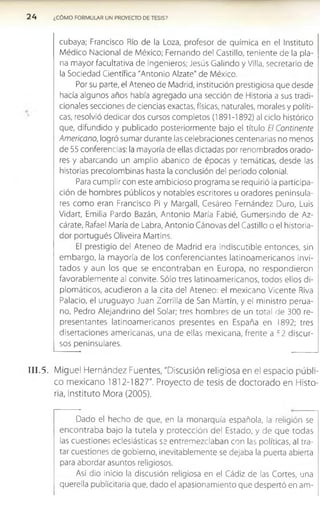2 4 ¿CÓMO FORMULAR UN PROYECTO DE TESIS?
cubaya; Francisco Río de la Loza, profesor de química en el Instituto
Médico Nacional de México; Fernando del Castillo, teniente de la pla­
na mayor facultativa de ingenieros; Jesús Galindo y Villa, secretario de
la Sociedad Científica "Antonio Alzate" de México.
Por su parte, el Ateneo de Madrid, institución prestigiosa que desde
hacía algunos años había agregado una sección de Historia a sus tradi­
cionales secciones de ciencias exactas, físicas, naturales, morales y políti­
cas, resolvió dedicar dos cursos completos (1891-1892) al ciclo histórico
que, difundido y publicado posteriormente bajo el título El Continente
Americano, logró sumar durante las celebraciones centenarias no menos
de 55 conferencias: la mayoría de ellas dictadas por renombrados orado­
res y abarcando un amplio abanico de épocas y temáticas, desde las
historias precolombinas hasta la conclusión del periodo colonial.
Para cumplir con este ambicioso programa se requirió la participa­
ción de hombres públicos y notables escritores u oradores peninsula­
res como eran Francisco Pi y Margall, Cesáreo Fernández Duro, Luis
Vidart, Emilia Pardo Bazán, Antonio María Fabié, Gumersindo de Az-
cárate, Rafael María de Labra, Antonio Cánovas del Castillo o el historia­
dor portugués Oliveira Martins.
El prestigio del Ateneo de Madrid era indiscutible entonces, sin
em bargo, la mayoría de los conferenciantes latinoam ericanos invi­
tados y aun los que se encontraban en Europa, no respondieron
favorablem ente al convite. Sólo tres latinoamericanos, todos ellos di­
plomáticos, acudieron a la cita del Ateneo; el mexicano Vicente Riva
Palacio, el uruguayo Juan Zorrilla de San Martín, y el ministro perua­
no, Pedro Alejandrino del Solar; tres hombres de un total de 300 re­
presentantes latinoamericanos presentes en España en 1892; tres
disertaciones americanas, una de ellas mexicana, frente a c2 discur­
sos peninsulares.
I I I . 5. Miguel Hernández Fuentes, "Discusión religiosa en el espacio públi­
co mexicano 1812-1827". Proyecto de tesis de doctorado en Histo­
ria, Instituto Mora (2005).
Dado el hecho de que, en la monarquía española, la religión se
encontraba bajo la tutela y protección del Estado, y de que todas
las cuestiones eclesiásticas se entremezclaban con las políticas, al tra­
tar cuestiones de gobierno, inevitablemente se dejaba la puerta abierta
para abordar asuntos religiosos.
Así dio inicio la discusión religiosa en el Cádiz de las Cortes, una
querella publicitaria que, dado el apasionamiento que despertó en am-
 