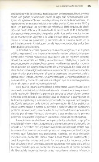 CAP. III. PRESENTACIÓN DEL TEMA 2 5
bos bandos y de la continua radicalización de lenguajes, llegó a vivirse
como una guerra de opiniones sobre el lugar que debían ocupar la re­
ligión y la Iglesia católica en la vida política y social de la monarquía. Las
resoluciones en materia religiosa tomadas por las Cortes entre 1810 y
1814 -en particular, los decretos de reforma al clero regular, de aboli­
ción del Santo Oficio y el traslado de la defensa de la fe a tribunales
diocesanos- fueron motivo de que las polémicas en los medios impre­
sos se mantuvieran vigentes a lo largo de esos años y de que se exten­
dieran a todas las provincias y dominios de la Corona, tanto en la
península como en America, en donde fueron reproducidas en los ám­
bitos publicitarios locales.
La libertad de emitir opiniones en materia religiosa en el espacio
público representó una importante transformación cultural, sin prece­
dentes en el mundo hispánico; al igual que la vida del régimen constitu­
cional, fue suprimida en 1814 y restablecida en 1820 para, a partir de
entonces, seguir un desarrollo propio en los diferentes estados naciona­
les originados del desmembramiento de la monarquía. En cada uno de
ellos, la discusión religiosa tomaría cauces específicos en buena medida
determinados por el modo en el que se presentara la convivencia de la
Iglesia con el Estado. Además, se alimentaría por la incorporación de las
nuevas ideas y conceptos críticos a la religión que se estaban generan­
do en el siglo xix en el mundo occidental.
En la Nueva España comenzaron a presentarse las novedades en el
campo de la actividad publicitaria durante la misma época en que emer­
gió la revolución liberal en la península, aunque se desarrollaron de ma­
nera más lenta debido a los controles que se imponían a los impresos en
la América española y a la situación provocada por la guerra de ¡nsurgen-
cia. Con la aplicación de la libertad de imprenta, en 1812, los publicistas
locales comenzaron a ejercer su derecho a discutir sobre las cuestiones
políticas del momento; una de ellas, la supresión del fuero eclesiástico
dictada por el virrey Venegas, dio motivo a que se desatara la primera
polémica de carácter religioso en los medios impresos novohispanos.
Las opiniones se dividieron: una parte de los eclesiásticos apoyó la
medida del virrey, mientras que otra la denunció com o el atropello de
uno de sus derechos más legítimos. Miembros del clero de ambas pos­
turas se enfrascaron en debates impresos, en los que exponían los argu­
mentos que fundaban sus posiciones. Además, en esta discusión
incursionaron publicistas laicos como Carlos María de Bustamante y
José Joaquín Fernández de Lizardi. Por otra parte, los impresos gadita­
nos circularon en el virreinato, pero ni sus temas ni el tono de la crítica
fueron emulados por los publicistas locales durante el primer periodo
de libertad de imprenta. No obstante, marcarían una fuerte influencia
 