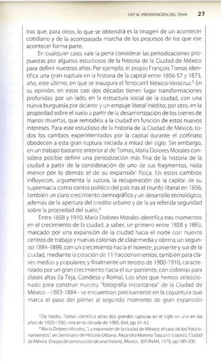 CAP. III. PRESENTACION DEL TEMA 2 7
tras que, para otros, lo que se obtendrá es la imagen de un acontecer
cotidiano y de la acompasada marcha de los procesos de los que ese
acontecer forma parte.
En cualquier caso, vale la pena considerar las periodizaciones pro­
puestas por algunos estudiosos de la historia de la Ciudad de México
para definir nuestros años. Por ejemplo, el propio Frangols Tomas Iden­
tifica una gran ruptura en la historia de la capital entre 1856-57 y 1873,
año, este último, en que se Inaugura el ferrocarril Méxlco-Veracruz.3 En
su opinión, en estas casi dos décadas tienen lugar transformaciones
profundas: por un lado, en la estructura social de la ciudad, con una
nueva burguesía por delante y un empuje liberal inédito; por otro, en la
propiedad sobre el suelo a partir de la desamortización de los bienes de
manos muertas, que remodela a la ciudad en función de estos nuevos
intereses. Para este estudioso de la historia de la Ciudad de México, to­
dos los cambios experimentados por la capital durante el porfirlato
obedecen a esta gran ruptura iniciada a mitad del siglo. Sin embargo,
en un trabajo bastante anterior al de Tomas, María Dolores Morales con­
sidera posible definir una periodlzaclon más fina de la historia de la
ciudad a partir de la consideración de uno de sus fragmentos, nada
m enor por lo dem ás: el de su expansión física. En estos cam bios
influyeron, argumenta la autora, la recuperación de la capital de su
supremacía como centro político del país tras el triunfo liberal en 1856;
también un claro crecimiento demográfico y un desarrollo tecnológico,
además de la apertura del crédito urbano y de la ya referida seguridad
sobre la propiedad del suelo.4
Entre 1858 y 1910, María Dolores Morales Identifica tres momentos
en el crecimiento de la ciudad, a saber, un primero entre 1858 y 1883,
marcado por una expansión de la ciudad hacia el norte con nuevos
centros de trabajo y nuevas colonias de clase media y obrera; un segun­
do 1884-1899, con un crecimiento hacia el noreste, poniente y sur de la
ciudad, mediante la creación de 11 fraccionamientos, también para cla­
ses medias y populares; y finalmente un tercero de 1900-1910, caracte­
rizado por un gran crecimiento hacia el sur-poniente, con colonias para
clases altas (la Teja, Condesa y Roma). Los años que hemos seleccio­
nado para construir nuestra "fotografía Instantánea" de la Ciudad de
México -1883-1884- se encuentran precisamente en la coyuntura que
marca el paso del primer al segundo momento de gran expansión
3De hecho, Tomas identifica otras dos grandes rupturas en el siglo xx: una en los
años de 1920-1930; otra en la década de 1980, Ibid., pp. 4 1-42.
4María Dolores Morales, "La expansión de la ciudad de México: el caso de los fraccio­
namientos", en Seminario de Historia Urbana. Alejandra Moreno Toscano (coord.), Ciudad
de México. Ensayo de construcción de una historia, México, SEP/INAH, 1978, pp. 189-200.
 