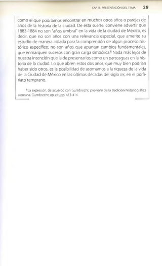 CAP. III. PRESENTACION DEL TEMA 2 9
como el que podríamos encontrar en muchos otros años o parejas de
años de la historia de la ciudad. De esta suerte, conviene advertir que
1883-1884 no son "años umbral" en la vida de la dudad de México, es
decir, que no son años con una relevancia especial, que amerite su
estudio de manera aislada para la comprensión de algún proceso his­
tórico específico; no son años que apuntan cambios fundamentales,
que enmarquen sucesos con gran carga simbólica.6 Nada más lejos de
nuestra intención que la de presentarlos como un parteaguas en la his­
toria de la ciudad. Lo que abren estos dos años, que muy bien podrían
haber sido otros, es la posibilidad de asomamos a la riqueza de la vida
de la Ciudad de México en las últimas décadas del siglo xix, en el porfi-
rlato temprano.
6La expresión, de acuerdo con Gumbrecht, proviene de la tradición historíográfica
alemana. Gumbrecht, op. cit., pp. 413-414.
 