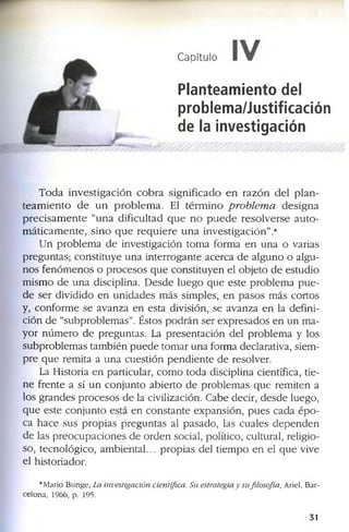 Capítulo I I r
Planteamiento del
problema/Justificación
de la investigación
T o d a i n v e s t i g a c i ó n c o b r a s i g n i f i c a d o e n r a z ó n d e l p l a n ­
t e a m i e n t o d e u n p r o b l e m a . E l t é r m i n o p ro b le m a d e s i g n a
p r e c i s a m e n t e “u n a d if i c u l t a d q u e n o p u e d e r e s o l v e r s e a u t o ­
m á t i c a m e n t e , s i n o q u e r e q u i e r e u n a i n v e s t i g a c i ó n ” .*
U n p r o b l e m a d e in v e s tig a c ió n to m a fo r m a e n u n a o v a r ia s
p r e g u n ta s ; c o n s titu y e u n a in t e r r o g a n te a c e r c a d e a l g u n o o a lg u ­
n o s f e n ó m e n o s o p r o c e s o s q u e c o n s ti tu y e n e l o b je to d e e s tu d io
m is m o d e u n a d is c ip lin a . D e s d e l u e g o q u e e s te p r o b le m a p u e ­
d e s e r d iv id id o e n u n i d a d e s m á s s im p le s , e n p a s o s m á s c o r to s
y , c o n f o r m e s e a v a n z a e n e s ta d iv is ió n , s e a v a n z a e n la d e f in i­
c ió n d e “s u b p r o b l e m a s ”. É s to s p o d r á n s e r e x p r e s a d o s e n u n m a ­
y o r n ú m e r o d e p r e g u n ta s . La p r e s e n ta c ió n d e l p r o b l e m a y lo s
s u b p r o b le m a s ta m b ié n p u e d e to m a r u n a f o r m a d e c la r a tiv a , s ie m ­
p r e q u e r e m ita a u n a c u e s tió n p e n d i e n t e d e r e s o lv e r .
La H is to ria e n p a r tic u la r , c o m o to d a d is c ip lin a c ie n tíf ic a , tie ­
n e f r e n te a s í u n c o n j u n to a b i e r to d e p r o b le m a s q u e r e m i te n a
lo s g r a n d e s p r o c e s o s d e la c iv iliz a c ió n . C a b e d e c ir , d e s d e lu e g o ,
q u e e s te c o n j u n to e s tá e n c o n s ta n t e e x p a n s ió n , p u e s c a d a é p o ­
c a h a c e s u s p r o p i a s p r e g u n ta s a l p a s a d o , la s c u a le s d e p e n d e n
d e la s p r e o c u p a c i o n e s d e o r d e n s o c ia l, p o lític o , c u ltu r a l, r e lig io ­
s o , te c n o ló g ic o , a m b i e n t a l ... p r o p i a s d e l t i e m p o e n e l q u e v iv e
e l h is to r ia d o r .
* M a rio B u n g e , La in v e stig a c ió n c ie n tífic a . S u estrategia y su filo so fía , A rie l, B a r­
c e lo n a , 1 9 6 6 , p . 195.
3 1
 