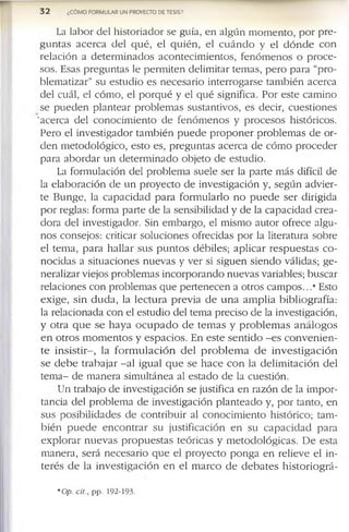 La la b o r d e l h is to r i a d o r s e g u ía , e n a lg ú n m o m e n to , p o r p r e ­
g u n t a s a c e r c a d e l q u é , e l q u i é n , e l c u á n d o y e l d ó n d e c o n
r e la c ió n a d e t e r m in a d o s a c o n t e c i m ie n t o s , f e n ó m e n o s o p r o c e ­
s o s . E s a s p r e g u n ta s le p e r m i t e n d e lim ita r te m a s , p e r o p a r a “p r o -
b le m a tiz a r ” s u e s tu d i o e s n e c e s a r i o in te r r o g a r s e ta m b ié n a c e r c a
d e l c u á l, e l c ó m o , e l p o r q u é y e l q u é s ig n ific a . P o r e s te c a m in o
s e p u e d e n p la n te a r p r o b le m a s s u s ta n tiv o s , e s d e c ir , c u e s ti o n e s
'a c e r c a d e l c o n o c i m ie n to d e f e n ó m e n o s y p r o c e s o s h is tó r ic o s .
P e r o e l in v e s tig a d o r ta m b ié n p u e d e p r o p o n e r p r o b le m a s d e o r ­
d e n m e to d o ló g i c o , e s to e s , p r e g u n ta s a c e r c a d e c ó m o p r o c e d e r
p a r a a b o r d a r u n d e t e r m i n a d o o b je to d e e s tu d io .
La f o r m u la c ió n d e l p r o b le m a s u e le s e r la p a r te m á s d ifíc il d e
la e l a b o r a c ió n d e u n p r o y e c t o d e in v e s tig a c ió n y , s e g ú n a d v ie r ­
t e B u n g e , la c a p a c i d a d p a r a f o r m u l a r lo n o p u e d e s e r d ir ig id a
p o r re g la s : f o r m a p a r te d e la s e n s ib ilid a d y d e la c a p a c id a d c r e a ­
d o r a d e l in v e s tig a d o r . S in e m b a r g o , e l m is m o a u t o r o f r e c e a lg u ­
n o s c o n s e jo s : c ritic a r s o lu c io n e s o f r e c id a s p o r la lite r a tu r a s o b r e
e l te m a , p a r a h a l la r s u s p u n t o s d é b i le s ; a p l i c a r r e s p u e s t a s c o ­
n o c id a s a s itu a c io n e s n u e v a s y v e r si s ig u e n s i e n d o v á lid a s ; g e ­
n e r a liz a r v ie jo s p r o b le m a s in c o r p o r a n d o n u e v a s v a r ia b le s ; b u s c a r
r e la c io n e s c o n p r o b le m a s q u e p e r te n e c e n a o tr o s c a m p o s . . .* E sto
e x i g e , s i n d u d a , la l e c t u r a p r e v i a d e u n a a m p l i a b ib l io g r a f ía :
la r e la c io n a d a c o n e l e s tu d io d e l te m a p r e c is o d e la in v e s tig a c ió n ,
y o tr a q u e s e h a y a o c u p a d o d e t e m a s y p r o b l e m a s a n á l o g o s
e n o tr o s m o m e n t o s y e s p a c i o s . E n e s t e s e n t i d o - e s c o n v e n i e n ­
t e i n s i s t i r - , la f o r m u l a c i ó n d e l p r o b l e m a d e i n v e s t i g a c i ó n
s e d e b e t r a b a ja r - a l ig u a l q u e s e h a c e c o n la d e l i m i t a c i ó n d e l
t e m a - d e m a n e r a s im u ltá n e a a l e s ta d o d e la c u e s tió n .
U n tr a b a jo d e in v e s tig a c ió n s e ju s tific a e n r a z ó n d e la im p o r ­
ta n c ia d e l p r o b le m a d e in v e s tig a c ió n p l a n t e a d o y , p o r ta n to , e n
s u s p o s ib ilid a d e s d e c o n t r i b u ir a l c o n o c i m ie n to h is tó r ic o ; ta m ­
b i é n p u e d e e n c o n t r a r s u ju s tif ic a c ió n e n s u c a p a c i d a d p a r a
e x p l o r a r n u e v a s p r o p u e s t a s t e ó r i c a s y m e t o d o l ó g i c a s . D e e s ta
m a n e r a , s e r á n e c e s a r i o q u e e l p r o y e c t o p o n g a e n r e lie v e e l in ­
t e r é s d e la i n v e s t i g a c i ó n e n e l m a r c o d e d e b a t e s h is t o r i o g r á -
3 2 ¿CÓMO FORMULAR UN PROYECTO DE TESIS?
*Op. cit., p p . 1 9 2 -1 9 3 .
 