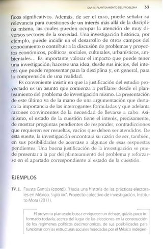CAP. IV. PLANTEAMIENTO DEL PROBLEMA 3 3
f ic o s s ig n if ic a tiv o s . A d e m á s , d e s e r e l c a s o , p u e d e s e ñ a la r s u
r e le v a n c ia p a r a c u e s ti o n e s d e u n in te r é s m á s a llá d e la d is c ip li­
n a m is m a , la s c u a l e s p u e d e n o c u p a r la a t e n c i ó n d e m u y d i ­
v e r s o s s e c to r e s d e la s o c ie d a d . U n a in v e s tig a c ió n h is tó r ic a , p o r
e j e m p l o , p u e d e in c id ir e n e l d e s a r r o l l o d e o t r o s c a m p o s d e l
c o n o c i m ie n to o c o n tr ib u ir a la d is c u s ió n d e p r o b le m a s y p r o y e c ­
to s e c o n ó m ic o s , p o lític o s , s o c ia le s , c u ltu r a le s , u r b a n ís tic o s , a m ­
b i e n t a l e s ... E s i m p o r t a n t e v a l o r a r e l im p a c to q u e p u e d e te n e r
u n a in v e s tig a c ió n ; h a c e r s e u n a id e a , d e s d e s u s in ic io s , d e l in t e ­
r é s q u e p u e d e r e p r e s e n t a r p a r a la d is c ip lin a y , e n g e n e r a l, p a r a
la c o m p r e n s i ó n d e u n a r e a lid a d .
E s c o n v e n i e n te in s is tir e n q u e la ju s tific a c ió n d e l e s tu d io p r o ­
y e c t a d o e s u n a s u n t o q u e c o m ie n z a a p e r f ila r s e d e s d e e l p l a n ­
t e a m ie n to d e l p r o b le m a d e in v e s tig a c ió n m is m o . La p r e s e n ta c ió n
d e e s te ú ltim o v a d e la m a n o d e u n a a r g u m e n ta c i ó n q u e d e s ta ­
c a la im p o r ta n c ia d e la s in te r r o g a n te s f o r m u la d a s y q u e a d e la n ta
r a z o n e s c o n v i n c e n te s d e la n e c e s i d a d d e lle v a r s e a c a b o . A si­
m is m o , e l e s t a d o d e la c u e s ti ó n ti e n e e l in te r é s , p r e c is a m e n te ,
d e m o s tr a r p r e g u n t a s p e n d i e n t e s d e r e s p o n d e r , c o n t r a d ic c io n e s
q u e r e q u i e r e n s e r r e s u e lta s , v a c ío s q u e d e b e n s e r a te n d id o s . D e
e s ta s u e r te , la in v e s tig a c ió n e n c o n t r a r á s u r a z ó n d e s e r, ta m b ié n ,
e n s u s p o s ib il id a d e s d e a c e r c a s e a a lg u n a s d e e s a s r e s p u e s ta s
p e n d i e n te s . U n a b u e n a ju s tif ic a c ió n d e la in v e s tig a c ió n s e p u e ­
d e p r e s e n t a r a la p a r d e l p l a n te a m ie n t o d e l p r o b le m a y r e f o r z a r ­
s e e n e l a p a r t a d o c o r r e s p o n d i e n t e al e s ta d o d e la c u e s tió n .
EJEMPLOS
IV . 1. Fausta Gantús (coord.), "Hacia una historia de las prácticas electora­
les en México. Siglo xix". Proyecto colectivo de investigación, Institu­
to Mora (2011).
El proyecto planteado busca enriquecer un debate, quizás poco In­
formado todavía, acerca del lugar de las elecciones en la construcción
de los regímenes políticos decimonónicos, de sus posibilidades para
funcionar con las estructuras sociales heredadas por el México indepen­
 