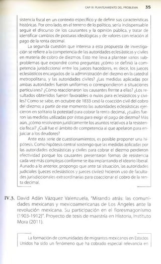 CAP. IV. PLANTEAMIENTO DEL PROBLEMA 3 5
sistencia fiscal en un contexto específico y de definir sus características
históricas. Por otro lado, en el terreno de lo político, sería indispensable
seguir el discurso de los causantes y la opinión pública, y tratar de
identificar cambios de posturas ideológicas y de valores con relación al
pago de la renta decimal.
La segunda cuestión que interesa a esta propuesta de investiga­
ción se refiere a la competencia de las autoridades eclesiásticas y civiles
en materia de cobro de diezmos. Esto me lleva a plantear varios sub­
problemas que expondré com o preguntas: ¿cómo se definió la com ­
petencia jurisdiccional entre los jueces hacedores, es decir, los jueces
eclesiásticos encargados de la administración del diezmo en la catedral
metropolitana, y las autoridades civiles? ¿Las medidas aplicadas por
ambas autoridades fueron uniformes o correspondieron a situaciones
particulares? ¿Cómo reaccionaron los causantes frente a ellas? ¿Los re­
sultados obtenidos fueron favorables o nulos para eclesiásticos y civi­
les? Como se sabe, en octubre de 1833 cesó la coacción civil del cobro
del diezmo; a partir de ese momento las autoridades eclesiásticas ejer­
cieron en solitario la potestad para cobrar la renta decimal, ¿cuáles fue­
ron las medidas utilizadas por éstas para exigir el pago de diezmo? Más
aún, ¿cómo resolvieron jurídicam ente los asuntos relativos a la resisten­
cia fiscal? ¿Cuál fue el ámbito de competencia al que apelaron para en­
juiciar a los deudores?
Ante esta serie de cuestionamientos, es posible proponer una hi­
pótesis. Como hipótesis central sostengo que las medidas aplicadas por
las autoridades eclesiásticas y civiles para cobrar el diezmo perdieron
efectividad porque los causantes presentaron formas de resistencia
cada vez más complejas conforme se Iba Implantando el ideario liberal.
Aunado a lo anterior, propongo que ante tal situación, las autoridades
judiciales (jueces eclesiásticos y jueces civiles) hicieron uso de faculta­
des jurisdiccionales extraordinarias para coaccionar el cobro de la ren­
ta decimal.
IV .3 . David Adán Vázquez Valenzuela, "Mirando atrás: las com uni­
dades mexicanas y m exicoam ericanas de Los Ángeles ante la
revolución mexicana. Su participación en el floresm agonismo
(1903-1912)". Proyecto de tesis de maestría en Historia, Instituto
Mora (2011).
La formación de comunidades de migrantes mexicanos en Estados
Unidos ha sido un fenómeno que ha cobrado especial relevancia en
 