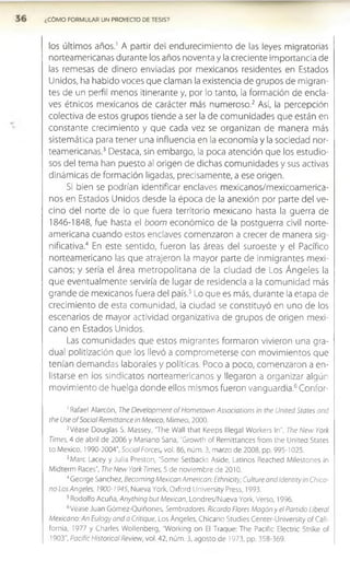 ¿COMO FORMULAR UN PROYECTO DE TESIS?
los últimos años.1 A partir del endurecimiento de las leyes migratorias
norteamericanas durante los años noventa y la creciente importancia de
las remesas de dinero enviadas por mexicanos residentes en Estados
Unidos, ha habido voces que claman la existencia de grupos de migran­
tes de un perfil menos itinerante y, por lo tanto, la formación de encla­
ves étnicos mexicanos de carácter más numeroso.2 Así, la percepción
colectiva de estos grupos tiende a ser la de comunidades que están en
constante crecimiento y que cada vez se organizan de manera más
sistemática para tener una influencia en la economía y la sociedad nor­
teamericanas.3 Destaca, sin embargo, la poca atención que los estudio­
sos del tema han puesto al origen de dichas comunidades y sus activas
dinámicas de formación ligadas, precisamente, a ese origen.
Si bien se podrían identificar enclaves mexicanos/mexicoamerica-
nos en Estados Unidos desde la época de la anexión por parte del ve­
cino del norte de lo que fuera territorio mexicano hasta la guerra de
1846-1848, fue hasta el boom económico de la postguerra civil norte­
americana cuando estos enclaves comenzaron a crecer de manera sig­
nificativa.4 En este sentido, fueron las áreas del suroeste y el Pacífico
norteamericano las que atrajeron la mayor parte de inmigrantes mexi­
canos; y sería el área m etropolitana de la ciudad de Los Ángeles la
que eventualmente serviría de lugar de residencia a la comunidad más
grande de mexicanos fuera del país.5Lo que es más, durante la etapa de
crecimiento de esta comunidad, la ciudad se constituyó en uno de los
escenarios de mayor actividad organizativa de grupos de origen mexi­
cano en Estados Unidos.
Las comunidades que estos migrantes formaron vivieron una gra­
dual politización que los llevó a comprometerse con movimientos que
tenían demandas laborales y políticas. Poco a poco, comenzaron a en­
listarse en los sindicatos norteamericanos y llegaron a organizar algún
movimiento de huelga donde ellos mismos fueron vanguardia.6Confor­
1Rafael Alarcón, The Deveiopment of Hometown Associations in rhe United States and
the Use o f Social Remittance in México, Mimeo, 2000.
2Véase Douglas S. Massey, 'The Wall that Keeps lllegal Workers In", The New York
Times, 4 de abril de 2006 y Mariano Sana, "Growth of Remittances from the United States
to México, 1990-2004", Social Torces, vol. 86, núm. 3, marzo de 2008, pp. 995-1025.
3Marc Lacey y Julia Preston, "Some Setbacks Aside, Latinos Reached Milestones in
Midterm Races”, The New York Times, 5 de noviembre de 2010.
4George Sánchez, Becoming Mexican American: Ethnicity, Culture and Identiryin Chica-
no Los Angeles, 1900-1945, Nueva York, Oxford University Press, 1993.
5Rodolfo Acuña, Anything butMexican, Londres/Nueva York, Verso, 1996.
6Véase Juan Gómez-Quiñones, Sembradores. Ricardo flores Mogón y el Partido Liberal
Mexicano: An Eulogy and a Critique, Los Ángeles, Chicano Studies Center-University of Cali­
fornia, 1977 y Charles Wollenberg, "Working on El Traque: The Pacific Electric Strike of
1903”, Pacific Historical Review, vol. 42, núm. 3, agosto de 1973, pp. 358-369.
 