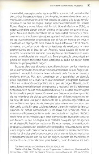CAP. IV. PLANTEAMIENTO DEL PROBLEMA 3 7
me en México se agitaban las aguas políticas y, sobre todo, con el arribo
de cuadros floresmagonistas a Los Ángeles, los miembros de estas co­
munidades comenzaron a formar grupos de apoyo a la causa revolu­
cionaria en su país de origen.7 Luego del encarcelamiento de Ricardo
Flores Magón y otros líderes del Partido Liberal Mexicano (PLM), se
organizaron para ejercer presión política en las cortes en que se les juz­
gaba. Más aún, hubo miembros de la comunidad mexicana y mexi-
coamericana, e incluso anglosajona, que se Involucraron directamente
en los levantamientos organizados por el PLM en México en 1908 y,
más tarde, en el proyecto de la toma de Baja California en 1911,8 Efecti­
vamente, la conformación de organizaciones de mexicanos y mexi-
coamericanos en el área de Los Ángeles había pasado de tener un
carácter de resistencia cultural, para implicarse directamente en cues­
tiones tanto laborales como políticas. En el proceso, la comunidad an­
gelina de origen mexicano había ampliado su radio de acción hasta
abarcar su propio país de origen.
Es, pues, claro que el apoyo dado a Flores Magón por los miembros
de las comunidades mexicanas y mexicoamericanas de Los Ángeles re­
presentó un capítulo importante en la historia de la formación de estos
enclaves étnicos. Más aún, constituye en la actualidad un ejemplo
poco explorado de la manera en que mexicanos emigrados buscaron
Influir en la situación sociopolítica de su país de origen. Resulta, por lo
tanto, fundamental conocer este proceso y recuperar en él a referentes
históricos clave para la comunidad radicada en la ciudad, así como para
la historia de la propia revolución mexicana. Desconocer el compromiso
de los miembros de dichas comunidades con el floresmagonismo se­
ría dejar de lado una parte importante de su génesis organizativa, así
como diferentes tipos de vínculos que estos miembros buscaron ten­
der con la patria. En otras palabras, ignorar la transformación de la orga­
nización de dichas comunidades y los lazos que tendieron entre sí
mismas y el floresmagonismo, sería prescindir de un capítulo histórico
sobre uno de los vínculos que estas comunidades buscaron construir
con México, su país de origen; sería restarles cualquier tipo de agencia
en el desarrollo histórico mexicano. De esta manera, la investigación
propuesta atiende a un problema historiográfico relevante, tanto como
a una exigencia de carácter social en la actualidad: la del reconocimien­
to de los vínculos profundos y activos de las comunidades mexicanas
y mexicoamericanas con su país de origen, puestos de manifiesto en
momentos de profunda crisis para México, como lo fueron los años
7Se formó incluso un Club Liberal, ASRE, LE 1245, f. 240.
8William Dirk Raat, 'The Diplomacy of Suppression. Los Revoltosos, México and the
United States, 1906-1911", The Hispanic American Histórica! Review 5 6 ,1976, pp. 529-550.
 