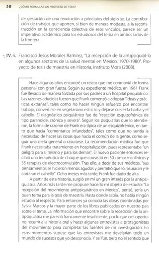 de gestación de una revolución a principios del siglo xx. La contribu­
ción de trabajos que aporten, si bien de manera modesta, a la recons­
trucción en la consciencia colectiva de esos vínculos, parece ser un
imperativo académico para los estudiosos del tema en ambos lados de
la frontera.
3 8 ¿CÓMO FORMULAR UN PROYECTO DE TESIS?
IV .4 . Francisco Jesús Morales Ramírez, "La recepción de la antipsiquiatría
en algunos sectores de la salud mental en México. 1970-1980". Pro­
yecto de tesis de maestría en Historia, Instituto Mora (2008).
Hace algunos años encontré un relato que me conmovió de forma
personal con gran fuerza. Según su expediente médico, en 1961 Frank
fue llevado de manera forzada por sus padres a un hospital psiquiátrico.
Las razones aducidas fueron que Frank comenzó a adoptar "ideas y prác­
ticas extrañas", tales com o no hacer ningún esfuerzo por encontrar
trabajo, convertirse en vegetariano estricto y dejarse crecer la barba y el
cabello. El diagnóstico psiquiátrico fue de "reacción esquizofrénica de
tipo paranoide, crónica y severa". Según los psiquiatras que lo atendie­
ron, la forma de razonar de Frank era típica de un esquizofrénico, en tan­
to que hacía "comentarios infundados", tales como que no sentía la
necesidad de hacer las cosas que hacía el común de la gente, como se­
guir una dieta general o rasurarse. La recomendación médica fue que
Frank necesitaba tratamiento en hospitalización, pues representaba "un
peligro para sí mismo y para los demás". El nuevo paciente entonces re­
cibió una terapéutica de choque que consistió en 50 comas insulínicos y
35 terapias de electroconvulsión. Tras ello, a decir de sus médicos, "sus
pensamientos se hicieron menos agudos y permitió que lo rasuraran y le
cortaran el cabello". Ocho meses más tarde, Frank fue dado de alta.
A partir de esta historia, surgió en mí un gran interés por la antipsi­
quiatría. Años más tarde me propuse hacerlo mi objeto de estudio: "La
recepción del movimiento antipsiquiátrico en México", pensé, sería un
buen tema para la tesis de maestría. Hasta donde sabía, no había ningún
estudio al respecto. Para entonces ya conocía las obras coordinadas por
Sylvia Marcos y la mayor parte de los libros publicados en nuestro país
sobre el tema. La información que encontré sobre la recepción de la an­
tipsiquiatría me pareció francamente insuficiente, por lo que creí oportu­
no recurrir a la historia oral y hacer algunas entrevistas a protagonistas
del movimiento para completar las fuentes de mi investigación. En
esos momentos supuse que las entrevistas me develarían todo un
mundo de sucesos que yo desconocía. Y así fue, pero no el sentido que
 