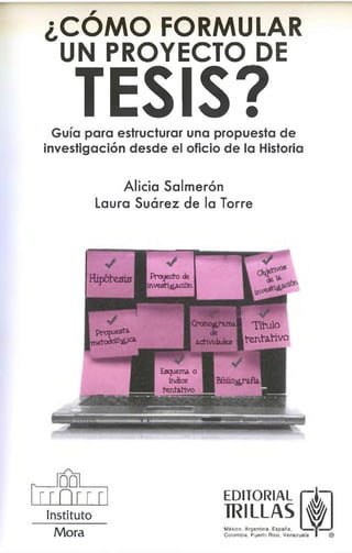 ¿COMO FORMULAR
UN PROYECTO DE
T
E
SIS?
Guía para estructurar una propuesta de
investigación desde el oficio de la Historia
Alicia Salmerón
Laura Suárez de la Torre
V
Hipótesis P ro y ecto de
w e s ti¿ a c i6 n
m zym m I
Crono^ram al T ítu lo
actividades ■ t e n t a t i v o
V
p r o p u e s ta .
m e to d o tó á .^
B iblio grafía.
Esquem a o
índice
te n ta tiv o
_ J 0 0 l____
r r f i r r r
Instituto
M o ra
EDITORIAL
TRILLAS é
México, Argentina, España,
Colombia, Puerto Rico, Venezuela
m
ie la I ®
 