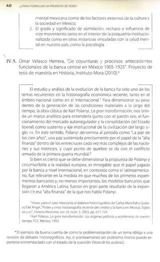 4 0 ¿CÓMO FORMULAR UN PROYECTO DE TESIS?
mental mexicana com o de los factores externos de la cultura y
la sociedad en México;
2. El grado y significado de asimilación, rechazo e influencia de
este movimiento tanto en el interior de la psiquiatría institucio­
nalizada como en otras instancias vinculadas con la salud men­
tal en nuestro país, como la psicología.
IV .5. Ornar Velasco Herrera, "De coyunturas y procesos: antecedentes
funcionales de la banca central en México 1905-1925". Proyecto de
tesis de maestría en Historia, Instituto Mora (2010).*
El estudio y análisis de la evolución de la banca ha sido uno de los
temas recurrentes en la historiografía económica reciente, tanto en el
ámbito nacional como en el internacional.1 Para dimensionar su peso
dentro de la generación de las condiciones materiales a lo largo del
tiempo, la obra clásica de Karl Polanyi, La gran transformación, nos brin­
da un marco analítico para entenderla (junto con el patrón oro, el fun­
cionamiento del mercado autorregulador y la consolidación del Estado
liberal) como sustento y eje institucional de la civilización del largo si­
glo xix. En este sentido, Polanyi denomina al periodo como "La paz de
los cien años", una paz sustentada precisamente por el papel de la "alta
finanza" dentro de los entrecruces cada vez más complejos de las nacio­
nes y sus intereses, y cuyo punto de quiebre se da con el conflicto
armado de la primera guerra mundial.2
Si bien es cierto que se debe dimensionar la propuesta de Polanyi y
circunscribirla a la realidad europea, es innegable que el papel jugado
por la banca a nivel internacional, en contextos como el latinoamerica­
no, fue relevante en la medida en que muchos de los primeros experi­
mentos bancarios y, no menos importantes, los modelos bancarios que
llegaron a América Latina, fueron en gran parte resultado de la expan­
sión c'e esa "alta finanza" de la que nos habla Polanyi.
1Véase, para el caso mexicano, el balance historlográfico de Carlos Manchal y Gusta­
vo Del Ángel, "Poder y crisis: historiografía reciente del crédito y la banca en México, Siglos
xix y xx", Historia Mexicana, vol. Lll, núm. 3,2003, pp. 677-724.
2Karl Polanyi, La gran transformación. Los orígenes políticos y económicos de nuestro
tiempo, FCE, México, 1992.
*EI ejemplo da buena cuenta de cómo la problematización de un tema obliga a una
revisión de debates historiográficos. Así, el planteamiento del problema mismo puede ex­
ponerse entremezclado con el estado de la cuestión (Nota de las autoras).
 